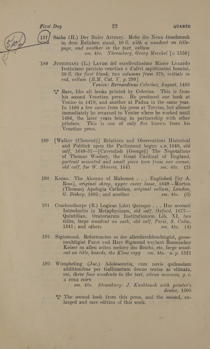  189 190 192 193 in dem Eelichen stand, 10 Ul. with a woodcut on title- page, and another in the teat, vellum sm. 4to. N iiremberg, Georg Merckel [c. 1550 | Justinianrt (L.) Lavpe del excellentissimo Misier Lynardo Ivstiniano patricio venetian e d’altri sapiétissimi homini, 50 Ul. the first blank, two columns from 37b, witials in red, vellum [B.M. Cat. V, p. 299] Venice: Bernardinus Celerius, August, 1483 ** Rare, like all books printed by Celerius. This is from his second Venetian press. He produced one book at Venice in 1478, and another at Padua in the same year. In 1480 a few came from his press at Treviso, but almost immediately he returned to Venice where he worked until 1486, the later years being in partnership with other printers. This is one of only five known from his Venetian press. [Walker (Clement)| Relations and Observations Historical and Politick upon the Parliament begun a.p. 1640, old calf, 1648-51—[Cavendish (George)| The Negotations of Thomas Woolsey, the Great Cardinal of England, portrait mounted and small piece torn from one corner, old calf, for W. Sheeres, 1641 sm. 4to. (2) Koran. The Alcoran of Mahomet . .. Englished [by A. Ross|, original sheep, upper cover loose, 1649—Morton (Thomas) Apologia Catholica, original vellum, London, G. Bishop, 1605; and another sm, 4to. (3) Crackenthorpe (R.) Logicae Libri Quinque . . . Huc accessit _ Introductio in Metaphysicam, old calf, Oxford, 1677— Quintilian. Oratoriarum Institutionum. Lib. XI, two titles, large woodcut on each, old calf, Paris, S. Colin, 1541; and others sm. 4to, (4) Sigismund. Reformacion so der allerdurchleuchtigist, gross- mechtigist Furst vnd Herr Sigmund weylant Roemischer Keiser zu allen zeiten mehrer des Reichs, ete. large wood- cut on title, boards, the Kloss copy sm. 4to. mn. p. 1521 Wimpheling (Jac.) Adolescentia, cum novis . quibusdam additionibus per Gallinarium denuo reuisa ac elimata, ete, three fine woodcuts in the text, citron morocco, g. e. A FINE COPY sm. 4to. Strassburg: J. Knoblouch with printer's device, 1505 ‘ The second book from this press, and the second, en- Lites: and rare edition of this work.