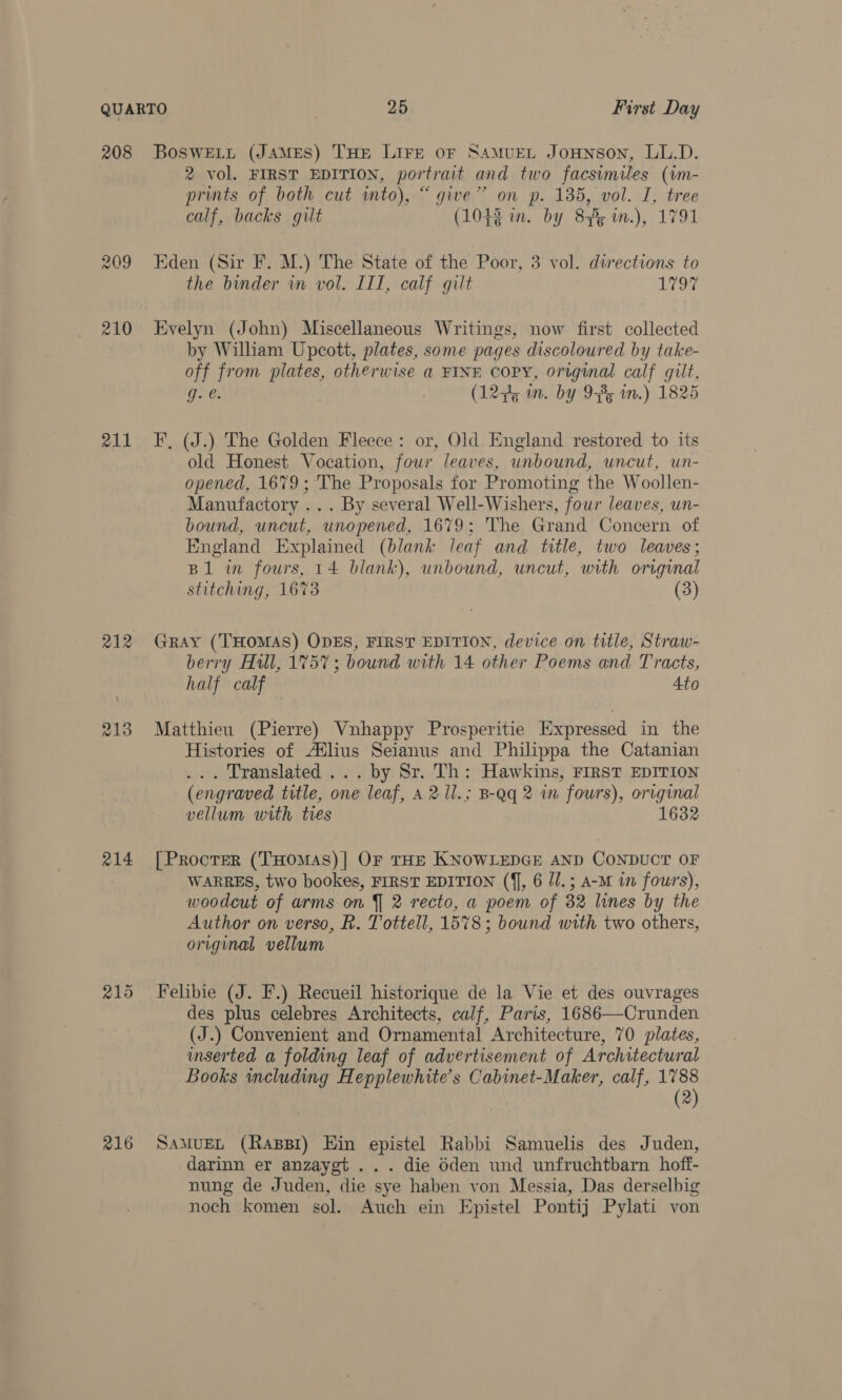 208 211 212 213 214 216 BosweEL_t (JAMES) THE LIFE oF SAMUEL JoHNSOoN, LL.D. 2 vol. FIRST EDITION, portrait and two facsimiles (vm- prints of both cut into), “give” on p. 135, vol. I, tree calf, backs gilt (1043 in. by 83%¢ in.), 1791 Eden (Sir F. M.) The State of the Poor, 3 vol. directions to the binder in vol. III, calf gilt 1797 Evelyn (John) Miscellaneous Writings, now first collected by Wiliam Upcott, plates, some pages discoloured by take- off from plates, otherwise a FINE COPY, original calf gilt, F, (J.) The Golden Fleece: or, Old. England restored to its old Honest Vocation, four leaves, unbound, uncut, un- opened, 1679; The Proposals for Promoting the Woollen- Manufactory ... By several Well-Wishers, four leaves, un- bound, uncut, unopened, 1679; The Grand Concern of England Explained (blank leaf and title, two leaves; B1 in fours, 14 blank), unbound, uncut, with original stitching, 1673 (3) GRAY (THOMAS) ODES, FIRST EDITION, device on title, Straw- berry Hill, 1757; bound with 14 other Poems and Tracts, half calf Ato Matthieu (Pierre) Vunhappy Prosperitie Expressed in the Histories of Atlius Seianus and Philippa the Catanian ... Translated ... by Sr. Th: Hawkins, First EDITION (engraved title, one leaf, A 2 1l.; B-Qq 2 in fours), original vellum with tres 1632 [Procter (THOMAS)] OF THE KNOWLEDGE AND CONDUCT OF WARRES, two bookes, FIRST EDITION (f], 6 J/.; a-M in fours), woodcut of arms on J 2 recto, a poem of 82 lines by the Author on verso, R. Tottell, 1578; bound with two others, original vellum Felibie (J. F.) Recueil historique de la Vie et des ouvrages des plus celebres Architects, calf, Paris, 1686—Crunden (J.) Convenient and Ornamental Architecture, 70 plates, mserted a folding leaf of advertisement of Architectural Books including Hepplewhite’s Cabinet-Maker, calf, 1788 (2) SAMUEL (Raxppi) Ein epistel Rabbi Samuelis des Juden, darinn er anzaygt ... die é6den und unfruchtbarn hoff- nung de Juden, die sye haben von Messia, Das derselbig noch komen sol. Auch ein Epistel Pontij Pylati von