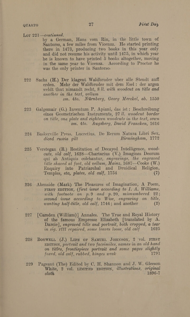 2209 224 220 226 a2X¢ 228 229 by a German, Hans vom Rin, in the little town of Santorso, a few miles from Vicenza. He started printing there in 1478, producing two books in this year only and did not resume his activity until 1475, in which year he is known to have printed 5 books altogether, moving in the same year to Vicenza. According to Proctor he was the only printer in Santorso. Sachs (H.) Der klagent Waldbruder uber alle Stendt auff erden. Mehr der Waldbruder mit dem Hsel: der argen weldt thut nimandt recht, 8 li. with woodcut on title and another in the text, vellum sm. 4to. Nurnberg, Georg Merckel, ab. 1550 Galgemair (G.) Inventum P. Apiani, das ist: Beschreibung eines Geometrischen Instruments, 27 /l. woodcut border on title, one plate and eighteen woodcuts in the text, sewn sm. 4to. Augsberg, David Francken, 1616 Baskerville Press. Lueretius. De Rerum Natura Libri Sex, diced russia gilt Birmingham, 1772 cuts, old calf, 1628—Chartarius (V.) Tmagines Deorum qui ab Antiquis colebantur, engravings, the engraved title shaved at foot, old vellum, Mainz, 1687—Cooke (W.) Enquiry into Patriarchal and Druidical Religion, Reales, ete, plates, old calf, 1754 (7) FIRST EDITION, (first issue according to I. A. Williams, ‘with footnote on p.9 and p.20, misnumbered 22; second issue according to Wise, ‘engraving on title, wanting half-title, old calf, 1744; and another (2) [Camden (William)] Annales. The True and Royal History of the famous Empresse Elizabeth [translated by A. Darcie], engraved title and portrait, both cropped, a tear in sig. Ffff repaired, some leaves loose, old calf 1625 Bosweitt (J.) Lire or SAMUEL JOHNSON, 2 vol. FIRST _ EDITION, portrait and two facsimiles, names in an old hand on titles, frontispiece portrait and some pages cee foxed, old calf, rubbed, hinges weak Gal Pageant (The) Edited by C. H. Shannon and J. W. Gleeson “White, 2 vol. LIMITED EDITION, @lustrations, original cloth 1896-7