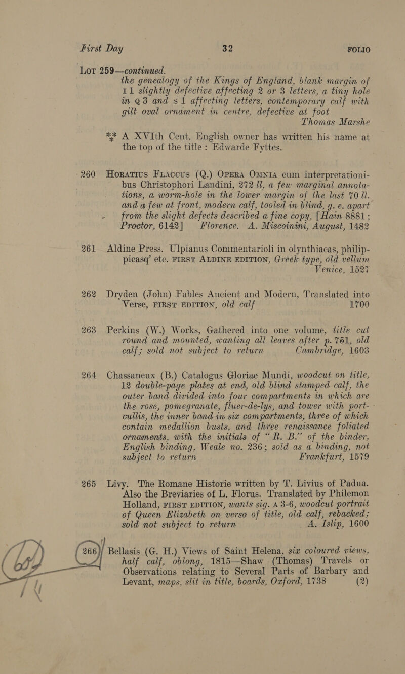 Lot 259—continued. the genealogy of the Kings of England, blank margin of 11 shghtly defective affecting 2 or 3 letters, a tiny hole in Q3 and $1 affecting letters, contemporary calf with gilt oval ornament in centre, defective at foot Thomas Marshe ** A XVIth Cent. English owner has written his name at the top of the title : “Edwarde Fyttes. 260 Horatius Fiaccus (Q.) OPERA OMNIA cum interpretationi- bus Christophori Landini, 272 ll, a few marginal annota- tions, a worm-hole in the lower margin of the last %0 11. and a few at front, modern calf, tooled in blind, g. e. apart - from the slight defects described a fine copy, [Hain 8881; Proctor, 6142] Florence. A. Miscomeni, August, 1482 261 Aldine Press. Ulpianus Commentarioli in olynthiacas, philip- picasq’ Cer: FIRST ALDINE EDITION, Greek type, old vellum Venice, 1527 262 Dryden (John) Fables Ancient and Modern, Translated into Verse, FIRST EDITION, old calf 1700 263 Perkins (W.) Works, Gathered into one volume, title cut round and mounted, wanting all leaves after p. 761, old calf; sold not subject to return Cambridge, 1603 264 Chassaneux (B.) Catalogus Gloriae Mundi, woodcut on title, 12 double-page plates at end, old blind stamped calf, the outer band divided into four compartments in which are the rose, pomegranate, fluer-de-lys, and tower with port-- cullis, the inner band in siz compartments, three of which contain medallion busts, and three renaissance foliated ornaments, with the initials of “ R. B.” of the binder, English binding, Weale no. 236; sold as a binding, not subject to return Frankfurt, 1579 265 Livy. The Romane Historie written by T. Livius of Padua. Also the Breviaries of L. Florus. Translated by Philemon Holland, FIRST EDITION, wants sig. A 3-6, woodcut portrait of Queen Elizabeth on verso of title, old calf, rebacked ; sold not subject to return _ A, Islip, 1600  266 Bellasis (G. H.) Views of Saint Helena, six coloured views, half calf, oblong, 1815—Shaw (Thomas) Travels or Observations relating to Several Parts of Barbary and Levant, maps, slit in title, boards, Oxford, 1738 (2)