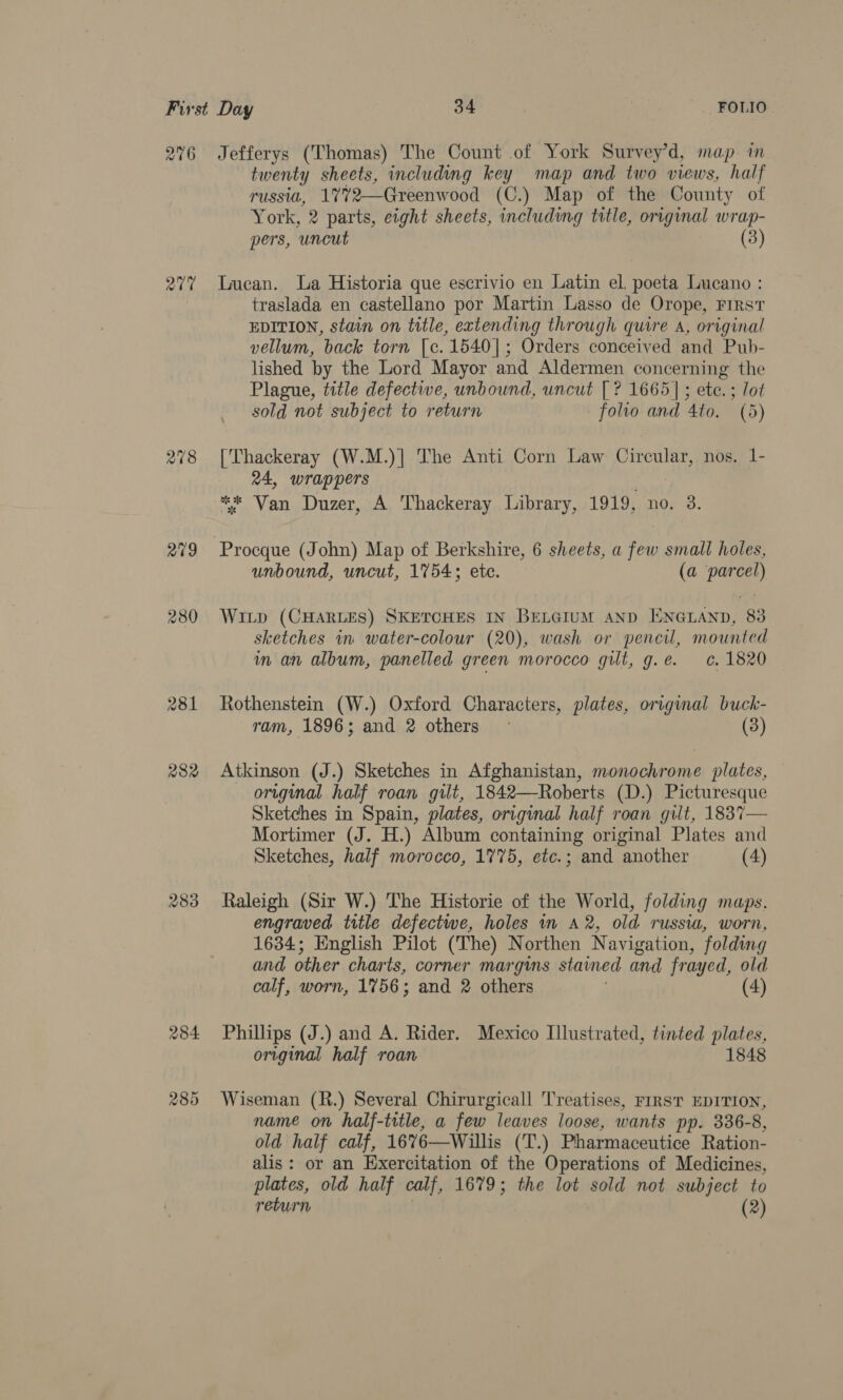 276 a7 281 282 283 284 285 Jefferys (Thomas) The Count of York Survey’d, map in twenty sheets, including key map and two views, half TUSSUL, 1772—Greenwood (C.) Map of the County of York, 2 parts, eight sheets, including title, original wrap- pers, ‘uncut (3) Lucan. La Historia que escrivio en Latin el, poeta Lucano : traslada en castellano por Martin Lasso de Orope, First EDITION, stain on title, extending through quire A, original vellum, back torn [c. 1540]; Orders conceived and Pub- lished by the Lord Mayor and Aldermen concerning the Plague, title defective, unbound, uncut [? 1665]; ete. ; lot sold not subject to return folio and 4to, (5) [Thackeray (W.M.)] The Anti Corn Law Circular, nos. 1- 24, wrappers ** Van Duzer, A Thackeray Library, 1919, no. 3. unbound, uncut, 1754; ete. (a parcel) Witp (CHARLES) SKETCHES IN BELGIUM AND ENGLAND, 83 sketches in water-colour (20), wash or pencil, mounted in an album, panelled green morocco gilt, g.e. ¢. 1820 Rothenstein (W.) Oxford Characters, plates, original buck- ram, 1896; and 2 others ~ (3) Atkinson (J.) Sketches in Afghanistan, monochrome plates, original half roan gilt, 1842—Roberts (D.) Picturesque Sketches in Spain, plates, original half roan gilt, 1837— Mortimer (J. H.) Album containing original Plates and Sketches, half morocco, 1775, etc.; and another (4) Raleigh (Sir W.) The Historie of the World, folding maps. engraved title defectiwe, holes in A2, old russia, worn, 1634; English Pilot (The) Northen Navigation, folding and other charts, corner margins stained and frayed, old calf, worn, 1756; and 2 others . (4) Phillips (J.) and A. Rider. Mexico Illustrated, tinted plates, original half roan 1848 Wiseman (R.) Several Chirurgicall Treatises, FIRST EDITION, name on half-title, a few leaves loose, wants pp. 336-8, old half calf, 1676—Willis (T.) Pharmaceutice Ration- alis: or an Exercitation of the Operations of Medicines, plates, old half calf, 1679; the lot sold not subject to return (2)