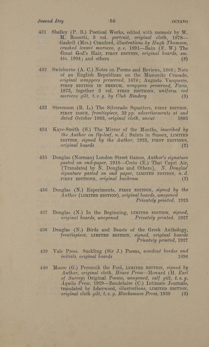432 433 434 435 436 437 438 439 440 M. Rossetti, 3 vol. portrait, original cloth, 1878— Gaskell (Mrs.) Cranford, illustrations by Hugh Thomson, crushed levant morocco, g.e. 1891—Bain (F. W.) The Great God’s Hair, FIRST EDITION, original boards, sm. 4to. 1904; and others (8) Swinburne (A. C.) Notes on Poems and Reviews, 1866; Note of an English Republican on the Muscovite Crusade, original wrappers preserved, 1876; Auguste Vacquerie, FIRST EDITION IN FRENCH, wrappers preserved, Paris, 1875, together 3 vol. FIRST EDITIONS, uniform red morocco gilt, t.e.g. by Club Bindery - (3) Stevenson (R. L.) The Silverado Squatters, FIRST EDITION, FIRST ISSUE, frontispiece, 32 pp. advertisements at end dated October 1883, original cloth, uncut 1883 Kaye-Smith (S.) The Mirror of the Months, inscribed by the Author on fly-leaf, n. d.; Saints in Sussex, LIMITED EDITION, signed by the Author, 1923, FIRST EDITIONS, original boards (2) Douglas (Norman) London Street Games, Author’s signature pasted on end-paper, 1916—Cerio (H.) That Capri Air, [Translated by N. Douglas and Others], NV. Douglas’ signature pasted on end paper, LIMITED EDITION, Nn. d. FIRST EDITIONS, original buckram (2) Douglas (N.) Experiments, FIRST EDITION, signed by the Author (LIMITED EDITION), original boards, unopened Privately printed. 1925 Douglas (N.) In the Beginning, LIMITED EDITION, signed, original boards, wnopened Privately printed. 1927 Douglas (N.) Birds and Beasts of the Greek Anthology, frontispiece, LIMITED EDITION, signed, original boards Privately printed, 1927 Vale Press. Suckling (Sir J.) Poems, woodcut border and wmitials, original boards 1896 Moore (G.) Peronnik the Fool, LiMiTED EDITION, signed by Author, original cloth, Hours Press—Howard (H. Earl of Surrey) Original Poems, unopened, calf gilt, t. e.g. Aquila Press, 1929—Baudelaire (C.) Intimate Journals, translated by Isherwood, illustrations, LIMITED EDITION, original cloth gilt, t. e.g. Blackamore Press, 1930 (3)
