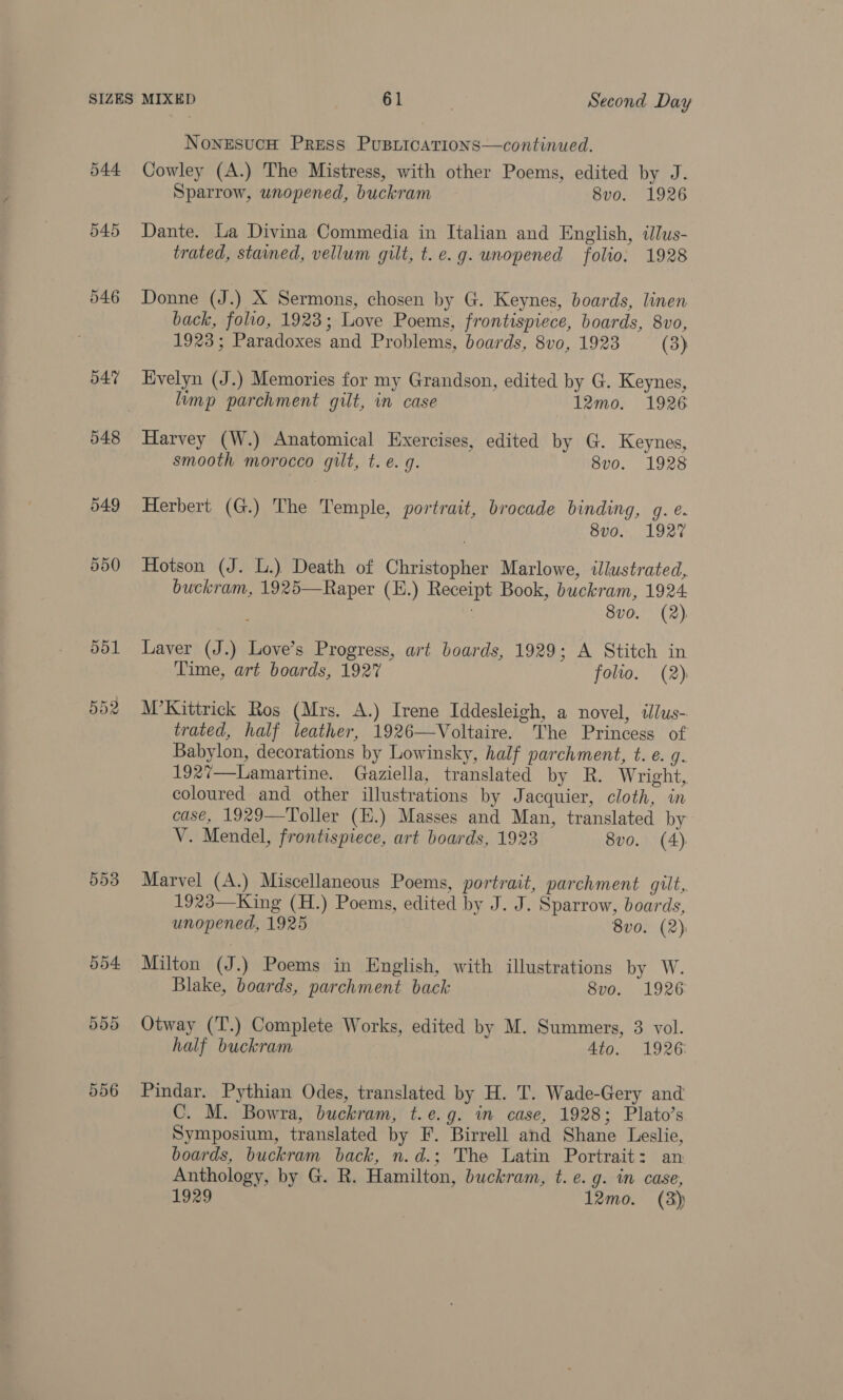 544 545 547 548 549 550 553 554 ddd 556 NonesucH Press Pusriications—continued. Cowley (A.) The Mistress, with other Poems, edited by J. Sparrow, unopened, buckram 8vo. 1926 Dante. La Divina Commedia in Italian and English, ilus- trated, stained, vellum gilt, t. e.g. unopened folio. 1928 Donne (J.) X Sermons, chosen by G. Keynes, boards, linen back, folio, 1923; Love Poems, frontispiece, boards, 8vo, 1923; Paradoxes and Problems, boards, 8vo, 1923 (3) Evelyn (J.) Memories for my Grandson, edited by G. Keynes, limp parchment gilt, in case 12mo. 1926 Harvey (W.) Anatomical Exercises, edited by G. Keynes, smooth morocco gilt, t. e.g. 8v0. 1928 Herbert (G.) The Temple, portrait, brocade binding, g. e. 8vo. 1927 Hotson (J. L.) Death of Christopher Marlowe, illustrated, buckram, 1925—Raper (E.) Receipt Book, buckram, 1924 8v0. (2), Laver (J.) Love’s Progress, art boards, 1929; A Stitch in Time, art boards, 1927 folio. (2) M’Kittrick Ros (Mrs. A.) Irene Iddesleigh, a novel, illus- trated, half leather, 1926—Voltaire. The Princess of Babylon, decorations by Lowinsky, half parchment, t. e. g. 1927—Lamartine. Gaziella, translated by R. Wright, coloured and other illustrations by Jacquier, cloth, in case, 1929—Toller (H.) Masses and Man, translated by V. Mendel, frontispiece, art boards, 1923 8vo. (A) Marvel (A.) Miscellaneous Poems, portrait, parchment gilt, 1923—King (H.) Poems, edited by J. J. Sparrow, boards, unopened, 1925 8vo. (2) Milton (J.) Poems in English, with illustrations by W. Blake, boards, parchment back 8vo. 1926 Otway (T.) Complete Works, edited by M. Summers, 3 vol. half buckram Ato. 1926 Pindar. Pythian Odes, translated by H. T. Wade-Gery and C. M. Bowra, buckram, t.e.g. in case, 1928; Plato’s Symposium, translated by F. Birrell and Shane Leslie, boards, buckram back, n.d.; The Latin Portrait: an Anthology, by G. R. Hamilton, buckram, t. e.g. in case, 1929 12mo. (3)