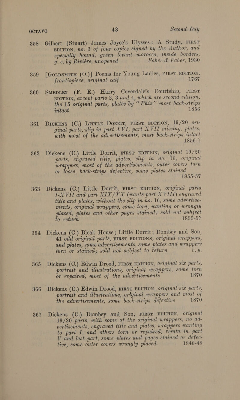 358 359 360 361 362 363 364. 365 366 367 Gilbert (Stuart) James Joyce’s Ulysses: A Study, FIRST EDITION, no. 3 of four copies signed by the Author, and specially bound, green levant morocco, inside borders, gq. e. by Riviere, unopened Faber &amp; Faber, 1930 [GorpsmirH (O.)] Poems for Young Ladies, FIRST EDITION, frontispiece, original calf 1767 Smepitey (F. E.) Harry Coverdale’s Courtship, FIRST EDITION, except parts 2, 3 and 4, which are second edition, the 15 original parts, plates by “ Phiz,’ most back-strips intact 1856 Dickens (C.) Lirrnz Dorrit, FIRST EDITION, 19/20 ort- ginal parts, slip in part XVI, part XVII missing, plates, with most of the advertisements, most back-strips intact 1856-7 Dickens (C.) Little Dorrit, rrrst EDITION, original 19/20 parts, engraved title, plates, slip in no. 16, original wrappers, most of the advertisements, outer covers torn or loose, back-strips defective,.some plates stained 1855-57 I-XVII and part XIX/XX (wants part XVII1) engraved title and plates, without the slip in no. 16, some advertise- ments, original wrappers, some torn, wanting or wrongly placed, plates and other pages stained; sold not subject to return | 1855-57 Dickens (C.) Bleak House; Little Dorrit; Dombey and Son, 41 odd original parts, FIRST EDITIONS, original wrappers, and plates, some advertisements, some plates and wrappers torn or stained; sold not subject to return Vv. Y. Dickens (C.) Edwin Drood, FIRST EDITION, original six parts, portrait and illustrations, original wrappers, some torn or repaired, most of the advertisements 1870 Dickens (C.) Edwin Drood, First EDITION, original six parts, portrait and illustrations, ortginal wrappers and most of the advertisements, some back-strips defectwe 1870 Dickens (C.) Dombey and Son, FIRST EDITION, original 19/20 parts, with some of the original wrappers, no ad- vertisements, engraved title and plates, wrappers wanting to part I, and others torn or repaired, errata in part V and last part, some plates and pages stained or defec- tive, some outer covers wrongly placed 1846-48