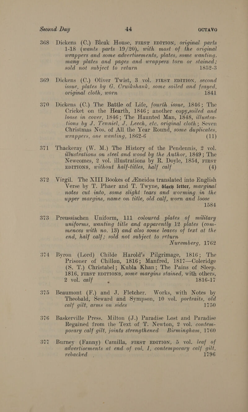 368 69 370 dV] oo ~2 w we —f ue Dickens (C.) Bleak House, rirsr #DiTION, original parts 1-18 (wants parts 19/20), with most of the original wrappers and some advertisements, plates, some wanting, many plates and pages and wrappers torn or stained; sold not subject to return 1852-3 Dickens (C.) Oliver Twist, 3 vol. FIRST EDITION, second issue, plates by G. Cruikshank, some soiled and frayed, original cloth, worn | 1841 Dickens (C.) The Battle of Life, fowrth issue, 1846; The Cricket on the Hearth, 1846; another copy,soiled and loose in cover, 1846; The Haunted Man, 1848, ilustra- tions by J. Tenmel, J. Leech, etc. original cloth; Seven Christmas Nos. of All the Year Round, some duplicates, wrappers, one wanting, 1862-6 (11) Thackeray (W. M.) The History of the Pendennis, 2 vol. illustrations on steel and wood by the Author, 1849; The Newcomes, 2 vol. illustrations by R. Doyle, 1854, rrrsr EDITIONS, without half-titles, half calf (4) Virgil. The XIII Bookes of Aineidos translated into English Verse by 'T. Phaer and T. Twyne, Gack letter, marginal notes cut into, some slight tears and worming in the upper margins, name on title, old calf, worn and loose 1584 Preussischen Uniform, 111 coloured plates of military uniforms, wanting title and apparently 12 plates (com- mences with no. 13) and also some leaves of text at the end, half calf; sold not subject to return Nuremberg, 1762 Byron (Lord) Childe Harold’s Pilgrimage, 1816; The Prisoner of Chillon, 1816; Manfred, 1817—Coleridge (S. 'T.) Christabel; Kubla Khan; The Pains of Sleep. 1816, FIRST EDITIONS, some margins stained, with others, 2 vol. calf 1816-17 Beaumont (F.) and J. Fletcher. Works, with Notes by Theobald, Seward and Sympson, 10 vol. portraits, old calf gilt, arms on sides 1750 Baskerville Press. Milton (J.) Paradise Lost and Paradise Regained from the Text of T. Newton, 2 vol. contem- porary calf gilt, joints strengthened Birmingham, 1760 Burney (Fanny) Camilla, First EDITION, 5 vol. leaf of advertisements at end “of vol, I, contemporary calf gilt, rebacked 17
