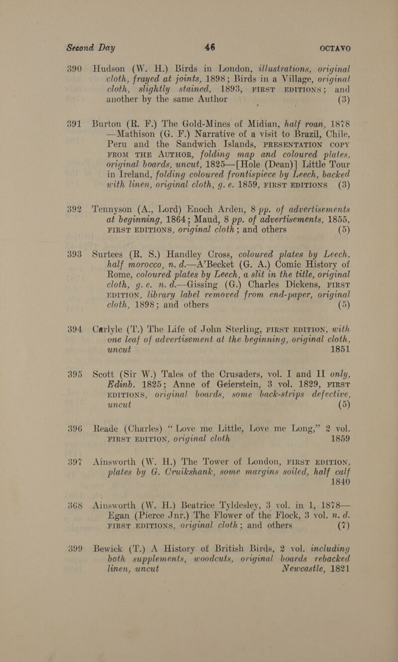 390 Hudson (W. H.) Birds in London, dlustrations, original cloth, frayed at joints, 1898; Birds in a Village, original cloth, shghtly stained, 1893, FIRST EDITIONS; and another by the same Author (3) 391 Burton (R. F.) The Gold-Mines of Midian, half roan, 1878 —Mathison (G. F.) Narrative of a visit to Brazil, Chile, Peru and the Sandwich Islands, PRESENTATION COPY FROM THE AvutHOoR, folding map and coloured plates, original. boards, uncut, 1825—[Hole (Dean)] Little Tour in Ireland, folding coloured frontismece by Leech, backed with linen, original cloth, g. e. 1859, FIRST EDITIONS (3) 392 ‘Tennyson (A., Lord) Enoch Arden, 8 pp. of advertisements at beginning, 1864; Maud, 8 pp. of advertisements, 1855, FIRST EDITIONS, original cloth; and others (5) 393 Surtees (R. 8.) Handley Cross, coloured plates by Leech, half morocco, n. d.—A’Becket (G. A.) Comic History of Rome, coloured plates by Leech, a slit in the title, original cloth, g.e. n.d—Gissing (G.) Charles Dickens, First EDITION, library label removed from end-paper, original cloth, 1898; and others (5) 394 Carlyle (‘T.) The Life of John Sterling, First EDITION, with one leaf of advertisement at the begining, original cloth, uncut 1851 395 Scott (Sir W.) Tales of the Crusaders, vol. I and II only, Edinb. 1825; Anne of Geierstein, 3 vol. 1829, First EDITIONS, original boards, some back-strips defective, uncut (5) 396 Reade (Charles) “ Love me Little, Love me Long,” 2 vol. FIRST EDITION, original cloth 1859 wo Ton ~ Ainsworth (W. H.) The Tower of London, FIRST EDITION, plates by G. Cruikshank, some margins soiled, half calf 1840 368 Ainsworth (W. H.) Beatrice Tyldesley, 3 vol. in 1, 1878— Kigan (Pierce Jnr.) The Flower of the Flock, 3 vol. n. d. FIRST EDITIONS, original cloth; and others (7) 399 Bewick (T.) A History of British Birds, 2 vol. including both supplements, woodcuts, original boards rebacked linen, uncut Newcastle, 1821