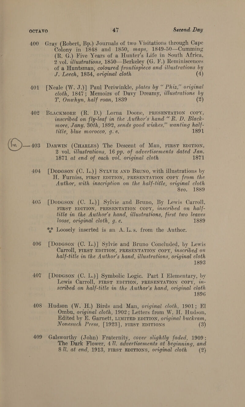 400 401 402 Im J 403 404 405 406 407 408 409 Gray (Robert, Bp.) Journals of two Visitations through Cape Colony in 1848 and 1850, maps, 1849-50—Cumming (R. G.) Five Years of a Hunter’s Life in South Africa, 2 vol. wlustrations, 1850—Berkeley (G. I.) Reminiscences of a Huntsman, coloured frontisprece and illustrations by J. Leech, 1854, original cloth (4) [Neale (W. J.)] Paul Periwinkle, plates by “ Phiz,” original cloth, 1847; Memoirs of Davy Dreamy, illustrations by T. Onwhyn, half roan, 1839 (2) BuiackmMore (R. D.) Lorna Doone, PRESENTATION COPY, inscribed on fly-leaf in the Author's hand “ Rk. D. Black- more, Jany. 30th, 1892, sends good wishes,” wanting half- title, blue morocco, 9g. e. 1891 Darwin (CHARLES) The Descent of Man, FIRST EDITION, 2 vol. wlustrations, 16 pp. of advertisements dated Jan. 1871 at end of each vol. original cloth 1871 [Dopason (C. L.)] Sytviz AnD Bruno, with illustrations by H. Furniss, FIRST EDITION, PRESENTATION copy from the Author, with inscription on the half-title, original cloth 8vo. 1889 [| Dopeson (C. L.)] Sylvie and Bruno, By Lewis Carroll, FIRST EDITION, PRESENTATION COPY, inscribed on half- title in the Author’s hand, illustrations, first two leaves loose, original cloth, g. e. . 1889 [| Dopa@son (C. L.)] Sylvie and Bruno Concluded, by Lewis Carroll, FIRST EDITION, PRESENTATION COPY, inscribed on half-title in the Author’s hand, illustrations, original cloth 1893 [Dopason (C. L.)] Symbolic Logie. Part I Elementary, by Lewis Carroll, FIRST EDITION, PRESENTATION COPY, W- scribed on half-title in the Author’s hand, original cloth 1896 Hudson (W. H.) Birds and Man, original cloth, 1901; El Ombu, original cloth, 1902; Letters from W. H. Hudson, Hdited by E. Garnett, LIMITED EDITION, original buckram, Nonesuch Press, [1923], FIRST EDITIONS (3) Galsworthy (John) Fraternity, cover slightly faded, 1909: The Dark Flower, 4 1/. advertisements at beginning, and