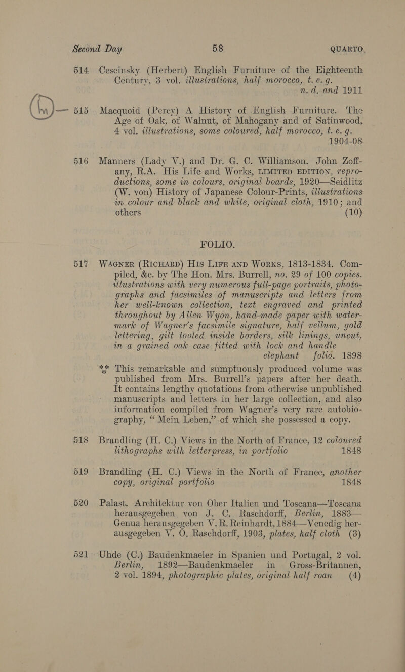 514 516 o17 518 519 520 O21 Cescinsky (Herbert) English Furniture of the Highteenth Century, 3 vol. illustrations, half morocco, t. e. 9. n.d, and 1911 Macquoid (Percy) A History of inglish Furniture. The Age of Oak, of Walnut, of Mahogany and of Satinwood, 4 vol. illustrations, some coloured, half morocco, t. é. g. 1904-08 Manners (Lady V.) and Dr. G. C. Wilhamson. John Zoff- any, R.A. His Life and Works, LIMITED EDITION, repro- ductions, some in colours, original boards, 1920—Seidlitz (W. von) History of Japanese Colour-Prints, wlustrations in colour and black and white, original cloth, 1910; and others (10) FOLIO. WAGNER (RICHARD) His Lirz AnD Works, 1813-1834. Com- piled, &c. by The Hon. Mrs. Burrell, no. 29 of 100 copies. ulustrations with very numerous full-page portraits, photo- graphs and facsimiles of manuscripts and letters from her well-known collection, text engraved and printed throughout by Allen Wyon, hand-made paper with water- mark of Wagner’s facsimile signature, half vellum, gold lettering, gilt tooled inside borders, silk linings, uncut, in a grained oak case fitted with lock and handle elephant folio. 1898 ** This remarkable and sumptuously produced volume was published from Mrs. Burrell’s papers after her death. It contains lengthy quotations from otherwise unpublished manuscripts and letters in her large collection, and also information compiled from Wagner’s very rare autobio- graphy, “ Mein Leben,” of which she possessed a copy. Brandling (H. C.) Views in the North of France, 12 coloured lithographs with letterpress, in portfolio 1848 Brandling (H. C.) Views in the North of France, another copy, original portfolio 1848 Palast. Architektur von Ober Italien und Toscana—Toscana herausgegeben von J. C.. Raschdorff, Berlin, 1883— Genua herausgegeben V. R. Reinhardt, 1884—-Venedig her- ausgegeben V. O. Raschdorff, 1903, plates, half cloth (38) Uhde (C.) Baudenkmaeler in Spanien und Portugal, 2 vol. Berlin, 1892—Baudenkmaeler in Gross-Britannen, 2 vol. 1894, photographic plates, original half roan (4)
