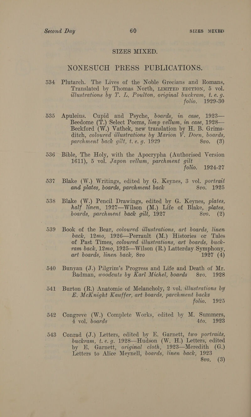 9385 O37 538 540 O41 SIZES MIXED. NONESUCH PRESS PUBLICATIONS. Plutarch. The Lives of the Noble Grecians and Romans, Translated by Thomas North, Limrrep EpITIon, 5 vol. dlustrations by T. L, Poulton, original buckram, t. e. g. folio. 1929-30 Apuleius. Cupid and Psyche, boards, wm case, 1923— Beedome (T.) Select Poems, limp vellum, in case, 1928— Beckford (W.) Vathek, new translation by H. B. Grims- ditch, coloured ilustrations by Marion V. Dorn, boards, parchment back gilt, t.e. g. 1929 8vo. (3) Bible, The Holy, with the Apocrypha (Authorised Version 1611), 5 vol. Japon vellum, parchment gilt folio. 1924-27 Blake (W.) Writings, edited by G. Keynes, 3 vol. portrait and plates, boards, parchment back 8v0. 1925 Blake (W.) Pencil Drawings, edited by G. Keynes, plates, half lWnen, 192%—Wilson (M.) Life of Blake, plates, boards, parchment back gilt, 1927 8v0. (2) Book of the Bear, coloured illustrations, art boards, linen back, 12mo, 1926—Perrault (M.) Histories or Tales of Past Times, coloured illustrations, art boards, buck- ram back, 12mo, 1925—Wilson (R.) Latterday Symphony, art boards, linen back, 8vo 1927 (4) Bunyan (J.) Pilgrim’s Progress and Life and Death of Mr. Badman, woodcuts by Karl Michel, boards 8vo. 1928 Burton (R.) Anatomie of Melancholy, 2 vol. wlustrations by E. McKnight Kauffer, art boards, parchment backs folio. 1925 Congreve (W.) Complete Works, edited by M. Summers, 4 vol. boards Ato. 19238 Conrad (J.) Letters, edited by E. Garnett, two portraits, buckram, t. e.g. 1928—Hudson (W. H.) Letters, edited by E. Garnett, original cloth, 1923—Meredith (G.) Letters to Alice Meynell, boards, linen back, 1923 8vo. (3)