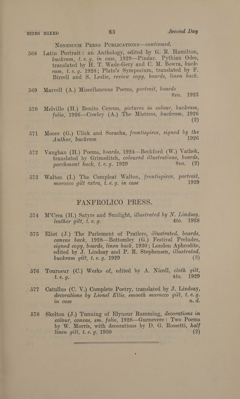 568 569 570 573 DT4 575 578 Nonesuch Press PusricaTions—continued. Latin Portrait: an Anthology, edited by G. R. Hamilton, buckram, t.e.g. im case, 1929—Pindar. Pythian Odes, translated by H. T. Wade-Gery and C. M. Bowra, buck- ram, t. e.g. 1928; Plato’s Symposium, translated by F. Birrell and S. Leslie, review copy, boards, linen back. Marvell (A.) Miscellaneous Poems, portrait, boards 8vo. 1923 Melville (H.) Benito Cereno, pictures in colour, buckram, folio, 1926—Cowley (A.) The Mistress, buckram, 1926 (2) Moore (G.) Ulick and Soracha, frontispiece, signed by the Author, buckram 1926 Vaughan (H.) Poems, boards, 1924—Beckford (W.) Vathek, translated by Grimsditch, coloured illustrations, boards, parchment back, t. e.g. 1929 8vo. (2) Walton (I.) The Compleat Walton, frontispiece, portrait, morocco gilt extra, t. e.g. im case 1929 FANFROLICO PRESS. M’Crea (H.) Satyrs and Sunlight, idlustrated by N. Lindsay, leather gilt, t. e. g. Ato. 1928 Eliot (J.) The Parlement of Pratlers, ilustrated, boards, canvas back, 1928—Bottomley (G.) Festival Preludes, signed copy, boards, linen back, 1930; London Aphrodite, edited by J. Lindsay and P. R. Stephensen, iJlustrated, buckram gilt, t. e.g. 1929 (3) Tourneur (C.) Works of, edited by A. Nicoll, cloth gilt, b. €. g. 4to. 1929 Catullus (C. V.) Complete Poetry, translated by J. Lindsay, decorations by Lionel Ellis, smooth morocco gilt, t. @. g. m case n. d. Skelton (J.) Tunning of Elynour Rumming, decorations in colour, canvas, sm. folio, 1928—Guenevere: Two Poems by W. Morris, with decorations by D. G. Rossetti, half linen gilt, t.e. g. 1930 (2)