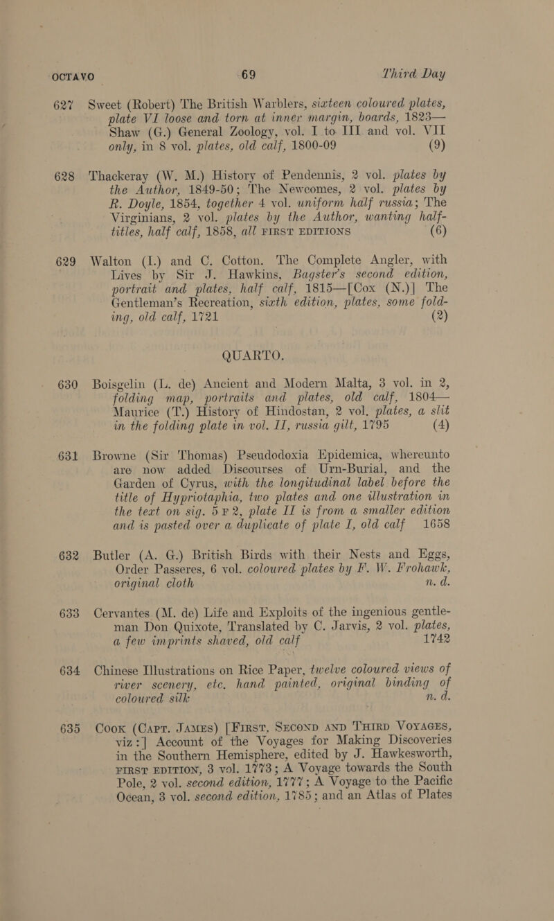 627 628 629 630 631 632 633 634 635 Sweet (Robert) The British Warblers, sixteen coloured plates, plate VI loose and torn at inner margin, boards, 1823— Shaw (G.) General Zoology, vol. I to. IIT and vol. VII only, in 8 vol. plates, old calf, 1800-09 (9) Thackeray (W. M.) History of Pendennis, 2 vol. plates by the Author, 1849-50; The Newcomes, 2 vol. plates by R. Doyle, 1854, together 4 vol. uniform half russia; The Virginians, 2 vol. plates by the Author, wanting half- titles, half calf, 1858, all FIRST EDITIONS (6) Walton (I.) and C. Cotton. The Complete Angler, with Lives by Sir J. Hawkins, Bagster’s second edition, portrait and plates, half calf, 1815—[Cox (N.)| The Gentleman’s Recreation, siath edition, plates, some fold- ing, old calf, 1721 (2) QUARTO. Boisgelin (. de) Ancient and Modern Malta, 3 vol. in 2, folding map, portraits and plates, old calf, 1804— Maurice (T.) History of Hindostan, 2 vol. plates, a slit in the folding plate in vol. II, russia gut, 1795 (4) Browne (Sir Thomas) Pseudodoxia Epidemica, whereunto are now added Discourses of Urn-Burial, and the Garden of Cyrus, with the longitudinal label before the title of Hypriotaphia, two plates and one illustration in the text on sig. 5¥ 2, plate II is from a smaller edition and is pasted over a duplicate of plate I, old calf 1658 Butler (A. G.) British Birds with their Nests and Eggs, Order Passeres, 6 vol. coloured plates by F. W. Frohawk, original cloth n. d. Cervantes. (M. de) Life and Exploits of the ingenious gentle- man Don Quixote, Translated by C. Jarvis, 2 vol. plates, a few imprints shaved, old calf 1742 Chinese Illustrations on Rice Paper, twelve coloured views of river scenery, etc. hand painted, original binding of coloured silk n. d. Cook (Carr. James) [First, SECOND AND ‘THIRD VOYAGES, viz:] Account of the Voyages for Making Discoveries in the Southern Hemisphere, edited by J. Hawkesworth, -PIRST EDITION, 3 vol. 1773; A Voyage towards the South Pole, 2 vol. second edition, 1777; A Voyage to the Pacific