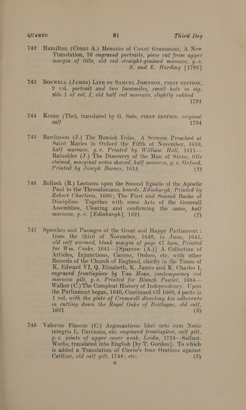 742 743 744 745 Hamilton (Count A.) Memoirs of Count Grammont, A New Translation, 76 engraved portraits, piece cut from upper margin of title, old red straight-grained morocco, q. e. S. and E. Harding [1793 BosweEty (James) Lire or SaMueL JOHNSON, FIRST EDITION, 2 vol. portrait and two facsimiles, small hole in sig- Bbb. 1 of vol. I, old half red morocco, slightly rubbed 1791 Koran (The), translated by G, Sale, rrrst EDITION, original calf 1734 Rawlinson (J.) The Romish Ivdas. A Sermon Preached at Saint Maries in Oxford the Fifth of November, 1610, half morocco, g.e. Printed by William Hall, 1611 Rainoldes (J.) The Discovery of the Man of Sinne, title stained, marginal notes shaved, half morocco, g. e. Oxford, Printed by Joseph Barnes; 1614 (2)  Rollock (R.) Lectures upon the Second Epistle of the Apostle Paul to the Thessalonians, boards, Edinburgh, Printed by Robert Charteris, 1606; The First and Second Booke of Discipline. Together with some Acts of the Generall Assemblies, Clearing and confirming the same, half morocco, g.e. [Edinburgh], 1621 (2) Speeches and Passages of the Great and Happy Parliament : from the third of. November, 1640, to June, 1641, old calf wormed, blank margin of page 6% torn, Printed for Wm. Cooke, 1641—| Sparrow (A.)] A Collection of Articles, Injunctions, Canons, Orders, etc. with other Records of the Church of England, chiefly in the Times of K. Edward VI, Q. Elizabeth, K. James and K, Charles I, engraved frontispiece by Van Hone, contemporary red. morocco gilt, g.e. Printed for Blanch Powlet, 1684— Walker (C.) The Compleat History of Independency. Upon the Parliament began, 1640, Continued till 1660, 4 parts in 1 vol. with the plate of Cromwell directing his adherents: m cutting down the Royal Oake of Brittayne, old calf,. 1661 (3)) integris L. Carrionis, etc. engraved frontispiece, calf gilt, g.e. jomts of upper cover weak, Leidw, 1724—Sallust. Works, translated into English [by T. Gordon]. To which is added a Translation of Cicero’s four Orations against Catiline, old calf gilt, 1744; ete. (3)) ate