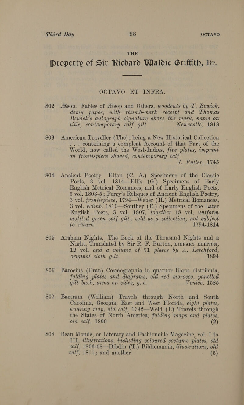 THE Property of Sir Richard Wlaldie Griffith, Br. OCTAVO ET INFRA. 802 Alsop. Fables of Alsop and Others, woodcuts by T. Bewtck, demy paper, with thumb-mark receipt and Thomas Bewick’s autograph signature above the mark, name on title, contemporary calf guilt Newcastle, 1818 803 American Traveller (The) ; being a New Historical Collection . containing a compleat Account of that Part of the World, now called the West-Indies, five plates, imprint on frontispiece shaved, contemporary calf J. Fuller, 1745 804 Ancient Poetry. Elton (C. A.) Specimens of the Classic Poets, 3 vol. 1814—EHllis (G.) Specimens of Early English Metrical Romances, and of Harly English Poets, 6 vol. 1803-5 ; Percy’s Reliques of Ancient English Poetry, 3 vol. frontispiece, 1794—Weber (H.) Metrical Romances, 3 vol. Hdinb. 1810—Southey (R.) Specimens of the Later English Poets, 3 vol. 1807, together 18 vol. uniform mottled green calf gut; sold as a collection, not subject to return 1794-1814 805 Arabian Nights. The Book of the Thousand Nights and a Night, Translated by Sir R. F. Burton, LipraRY EDITION, 12 vol. and a volume of 71 plates by A. Letchford, original cloth gilt 1894 806 Barocius (Fran) Cosmographia in quatuor lbros distributa, folding plates and diagrams, old red morocco, panelled gilt back, arms on sides, q. e. Venice, 1585 807 Bartram (William) Travels through North and South Carolina, Georgia, Hast and West Florida, eight plates, wanting map, old calf, 1792—Weld (1.) Travels through the States of North America, folding maps and plates, old calf, 1800 (2) 808 Beau Monde, or Literary and Fashionable Magazine, vol. I to III, illustrations, including coloured costume plates, old calf, 1806-08—Dibdin (T.) Bibliomania, i/ustrations, old calf, 1811; and another (5)