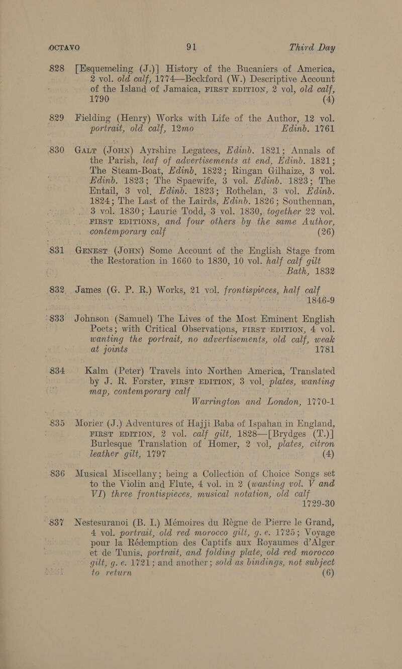 828 [Esquemeling (J.)| History of the Bucaniers of America, 2 vol. old calf, 1774—Beckford (W.) Descriptive Account of the Island of Jamaica, FIRST EDITION, 2 vol, old calf, 1790 (4) 829 Fielding (Henry) Works with Life of the Author, 12 vol. portrait, old calf, 12mo | Edinb. 1761 830 GaLr (JoHN) Ayrshire Legatees, Hdinb. 1821; Annals of the Parish, leaf of advertisements at end, Edinb. 1821; The Steam-Boat, Hdinb, 1822; Ringan Gilhaize, 3 vol. Edinb. 1823; The Spaewife, 3 vol. Edinb. 1823; The Entail, 3 vol, Edinb. 1823; Rothelan, 3 vol. Edinb. 1824; The Last of the Lairds, Edinb. 1826; Southennan, 3 vol. 1830; Laurie Todd, 3 vol. 1830, together 22 vol. a EDITIONS, and four others br y the same Author, contemporary calf (26) 831 Gernest (JoHN) Some Account of the English Stage from the Restoration in 1660 to 1830, 10 vol. half calf gilt Bath, 1832 832. . James (G. f. Ry) Works, 21 ae Frontispieces, half calf 7 1846-9 '833 Johnson (Samuel) The Lives of the Most Eminent English Poets; with Critical Observations, FIRST EDITION, 4 vol. wanting the portrat, no advertisements, old calf, weak at joints } 1781 834 Kalm (Peter) Travels into Northen America, ‘Translated by J. R. Forster, FIRST EDITION, 3 vol, plates, wanting map, contemporary calf — Warrington and London, 1770-1 835 Morier (J.) Adventures of Hajji Baba of Tenant in England, . FIRST EDITION, 2 vol. calf gilt, 1828—[Brydges (T.) | Burlesque Translation of Homer, 2 vol, plates, citron leather gilt, 1797 (4) 836 Musical Miscellany; being a Collection of Choice Songs set to the Violin and Flute, 4 vol. in 2 (wanting vol. V and VI) three frontispieces, musical notation, old calf , 1729-30 837% Nestesuranoi (B. I.) Mémoires du Régne de Pierre le Grand, 4 vol. portrait, old red morocco gilt, g.e. 1725; Voyage pour la Rédemption des Captifs aux Royaumes d’Alger et de Tunis, portrait, and folding plate, old red morocco gilt, g. e. 1721; and another; sold as bindings, not subject to return (6)