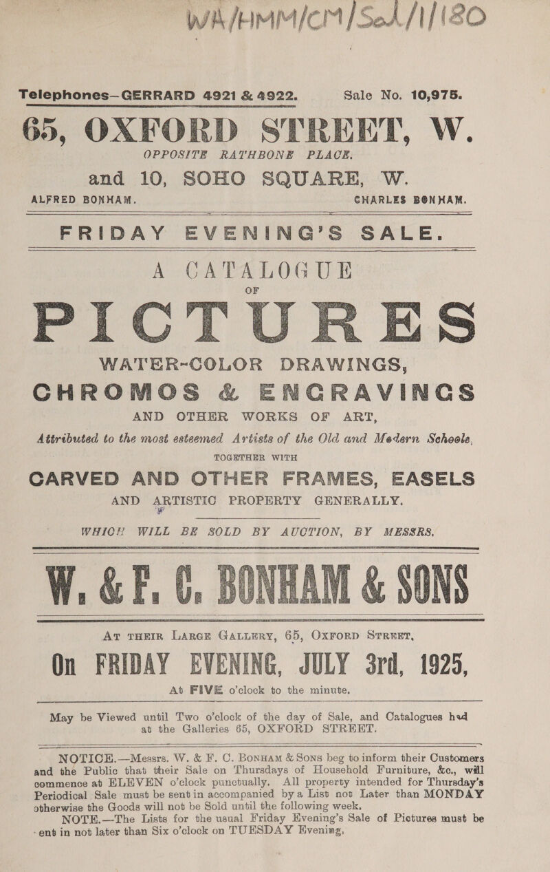  y j nt /- MM IcmM / SeA/ / ISO Telephones—GERRARD 4921 &amp; 4922, Sale No. 10,975. 65, OXFORD STREET, W. OPPOSITE RATHBONE PLACE. and 10, SOHO SQUARE, W. ALFRED BONHAM. CHARLES ala FRIDAY EVENING? s SALE. sap S WATER-COLOR DRAWINGS, CHROMOS &amp; ENGRAVINGS AND OTHER WORKS OF ART, Attributed to the most esteemed Artists of the Old and Medern Sehoola. TOGETHER WITH CARVED AND OTHER FRAMES, EASELS AND ARTISTIC PROPERTY GENERALLY. i     WHICH WILL BE SOLD BY AUCTION, BY MESSRS.    May be Viewed until Two o'clock of the day of Sale, and Catalogues had at the Galleries 65, OXFORD STREET,  ann NOTICE.—Messrs. W. &amp; F. C. Bonnam &amp; Sons beg to inform their Customers and the Public that their Sale on Thursdays of Household Furniture, &amp;c., will commence at ELEVEN o’clock punctually. All property intended for Thursday’s Periodical Sale must be sentin accompanied bya List not Later than MONDAY otherwise the Goods will not be Sold until the following week. NOTE.—The Lists for the usual Friday Evening’s Sale of Pictures must be -ent in not later than Six o’clock on TUESDAY Evening, 