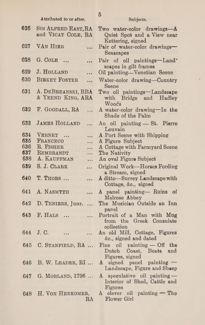 626 627 628 629 630 631 632 633 634 635 636 637 638 639 640 641 642 643 644 645 646 647 648 Attributed to or after. Str ALFRED East, RA and VICAT COLE, RA VAN HIER G. COLE ... Bis J. HOLLAND BIRKET FOSTER A. DEBREANSKI, RBA &amp; YEEND KING, ARA F. GOODALL, RA JAMES HOLLAND VERNET FRANCECO R. FISHER REMBRANDT A. KAUFFMAN S. J. CLARK T. THORS ... A. NASMYTH D. TENIERS, Junr. ... F. HALs J.C. C. STANFIELD, RA ... B. W. LEADER, RI... G. MORLAND, 1796 ... H, VON HERKOMER, RA Subjects. Two- water-color drawings—A Quiet Spot and a View near Kettering, signed Pair of water-color drawings— Seascapes | Pair of oil paintings— Land’ scapes in gilt frames Oil painting—Venetian Scene Water-color drawing—Country Scene Two oil paintings— Landscape with Bridge and Hadley Woods A water-color drawing—In the Shade of the Palm | An oil painting — St. Pierre Louvain A Port Scene with Shipping A Figure Subject A Cottage with Farmyard Scene The Nativity | An oval Figure Subject Original Work—Horses Fording a Stream, signed A ditto—Surrey Landscape with Cottage, &amp;c., signed A panel painting— Ruins of Melrose Abbey The Musician Outside an Inn panel Portrait of a Man with Mug from the Greek Consulate collection An old Mill, Cottage, Figures &amp;e., signed and dated Fine oil painting — Off the Dutch Coast, Boats and Figures, signed A signed panel painting — Landscape, Figure and Sheep A speculative oil painting — Interior of Shed, Cattle and Figures A clever oil painting — The Flower Girl