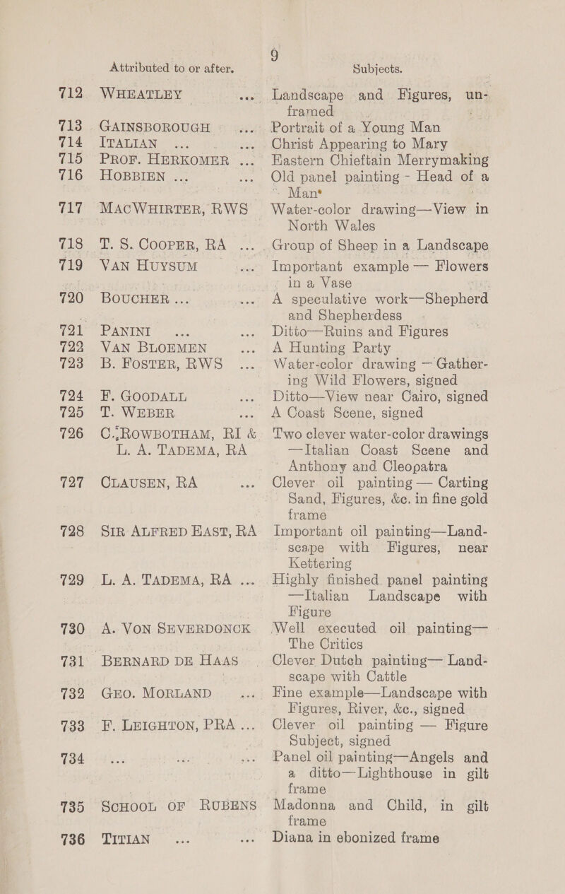 713 714 715 716 717 719 722 723 724 725 726 127 = 729 730 732 733 734 135 736 Attributed to or after, WHEATLEY | GAINSBOROUGH | ITALIAN . PROF. HERKOMER HOBBIEN oa: T. S. Cooper, RA VAN Huysum | PANINI VAN BLOEMEN B. FostER, RWS HF. GOODALL T. WEBER C..ROWBOTHAM, RI &amp; i A. TADEMA, RA CLAUSEN, RA Sir ALFRED EAST, RA A. VON SEVERDONCK GEO. MORLAND F.. LEIGHTON, PRA «.. ScHOOL OF RUBENS TITIAN fs) | Subjects. framed Christ Appearing to Mary Old panel painting - Head = a - Man* North Wales - ina Vase A speculative eal LT ee and Shepherdess Ditto—Ruins and Figures A Hunting Party ing Wild Flowers, signed A Coast Scene, signed Two clever water-color drawings —TItalian Coast Scene and ~ Anthony and Cleopatra - Sand, Figures, &amp;c. in fine gold frame Important oil painting—Land- - scape with Figures, near Kettering —Ttalian Landscape with Figure ‘Well executed oil painting— - The Critics Clever Dutch painting— Land- scape with Cattle Figures, River, &amp;c., signed Clever oil painting — Figure Subject, signed Panel oil painting—Angels and a ditto—Lighthouse in gilt . frame frame Diana in ebonized frame