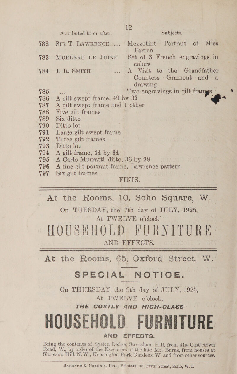 Attributed to or after. Subjects. 782 Sip T. LAWRENCE..... Mezzotint Portrait of Miss Farren 783 MOoORLEAU LE JUINE Set of 3 French engravings in colors 784 J. R. SMITH .. A Visit to the Grandfather Countess Gramont and a drawing 785 ... Two-engravings in gilt framgs ; 786 A gilt ae sre 49 by 33 787 A gilt swept frame and 1 other 788 Five gilt frames 789 Six ditto 790 Ditto lot 791 Large gilt swept frame 792 Three gilt frames 793 Ditto lot 794 A gilt frame, 44 by 34 795 &lt;A Carlo Murratti ditto, 36 by 28 796 A fine gilt portrait frame, Lawrence pattern 797 Six gilt frames FINIS.  At the Rooms, 10, Soho Square, W. On TUESDAY, the 7th day of JULY, 1925, At TWELVE o'clock’ HOUSHHOLD FURNITURE AND EFFECTS. At the Rooms, @5, Oxford Street, W. SPECIAL NOTICE. On THURSDAY, the 9th day o SUEY 923. At TWELVE o'clock, THE COSTLY AND HIGH-CLASS    BARNARD &amp; Crannis, Lrp., Printers 36, Frith Street, Soho, W. 1.