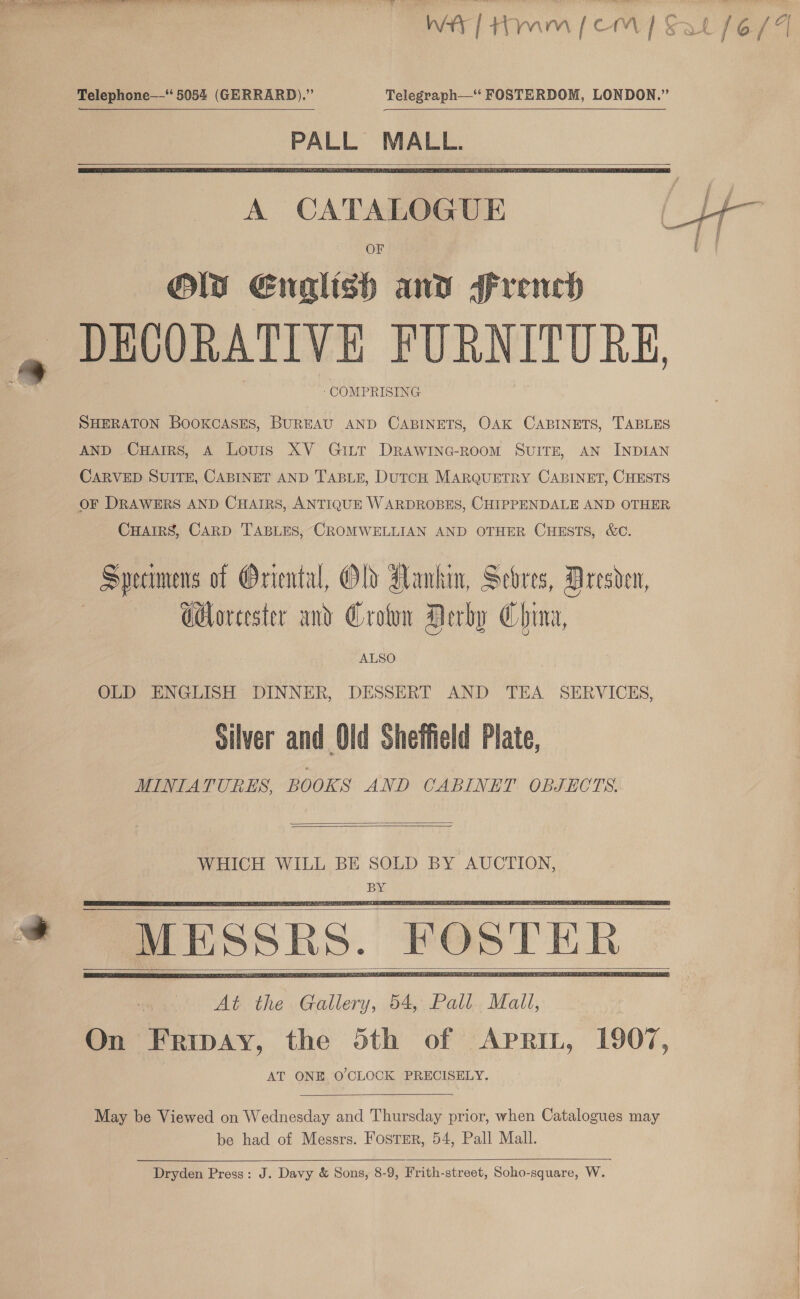 —— se wr, Telegraph—“ FOSTERDOM, LONDON.”   OF OW Enalish and French DECORATIVE FURNITURE, ‘COMPRISING SHERATON BOOKCASES, BUREAU AND CABINETS, OAK CABINETS, TABLES AND CHarrs, A Lovis XV GiLtt DRAWING-ROooM SUITE, AN INDIAN CARVED SUITE, CABINET AND TABLE, DuTCH MARQUETRY CABINET, CHESTS OF DRAWERS AND CHAIRS, ANTIQUE WARDROBES, CHIPPENDALE AND OTHER CHAIRS, CARD TABLES, CROMWELLIAN AND OTHER CHESTS, &amp;C. Specimens of Oriental, Old Hankin, Scores, Dresden, | GHoreester and Crown Derby China, ALSO OLD ENGLISH DINNER, DESSERT AND TEA SERVICES, Silver and Old Sheffield Plate, MINIATURES, BOOKS AND CABINET OBJECTS.   WHICH WILL BE SOLD BY AUCTION, BY       May be Viewed on Wednesday and Thursday prior, when Catalogues may be had of Messrs. Foster, 54, Pall Mall. Dryden Press: J. Davy &amp; Sons, 8-9, Frith-street, Soho-square, W.