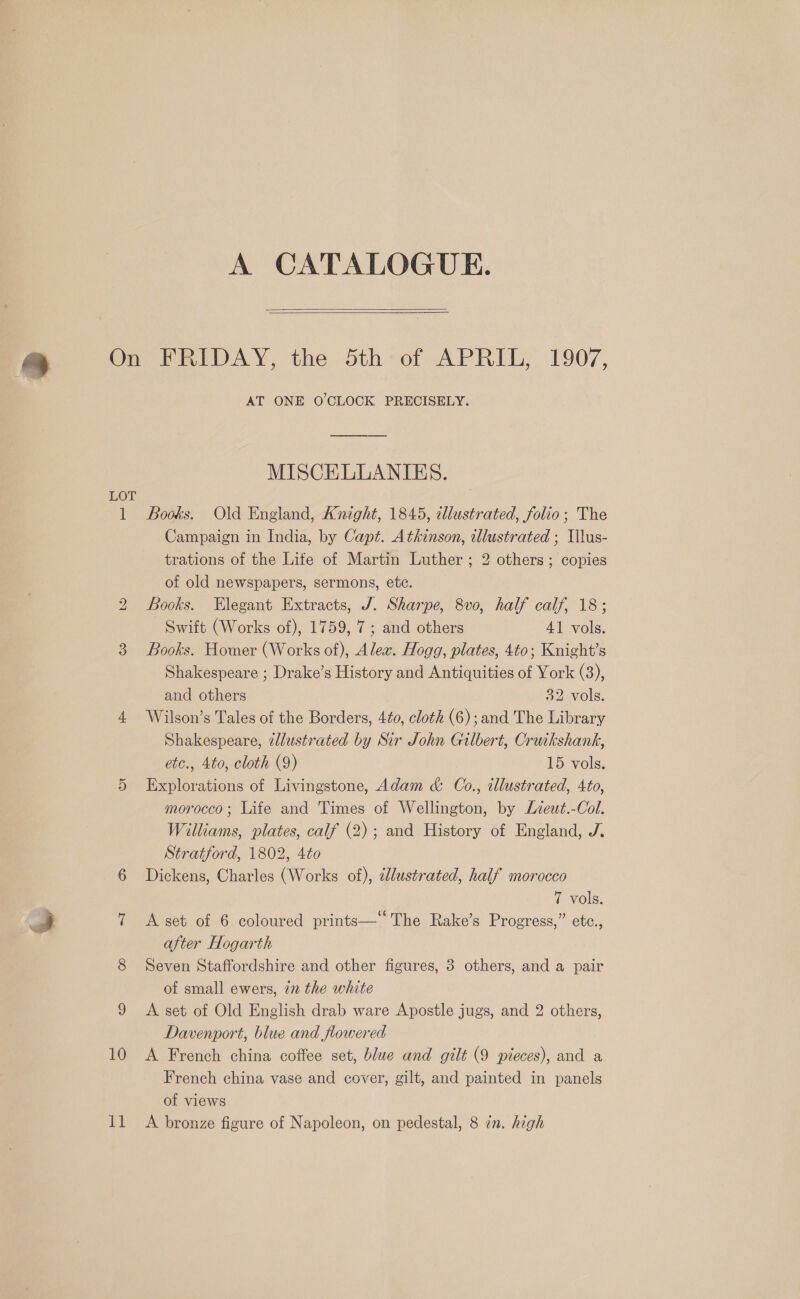 LOT   AT ONE O'CLOCK PRECISELY. MISCELLANIES. bo CO 10 11 Campaign in India, by Capt. Atkinson, illustrated ; Illus- trations of the Lite of Martin Luther ; 2 others; copies of old newspapers, sermons, etc. Books. Elegant Extracts, J. Sharpe, 8vo, half calf, 18; Swift (Works of), 1759, 7; and others 41 vols. Books. Homer (Works of), Alex. Hogg, plates, 4to; Knight’s Shakespeare ; Drake’s History and Antiquities of York (3), and others 32 vols. Wilson’s Tales of the Borders, 440, cloth (6); and The Library Shakespeare, zllustrated by Sir John Gilbert, Cruikshank, etc., 4to, cloth (9) 15 vols. Explorations of Livingstone, Adam &amp; Co., illustrated, 4to, morocco; Life and Times of Wellington, by Liewt.-Col. Williams, plates, calf (2); and History of England, J. Stratford, 1802, 4to Dickens, Charles (Works of), éllustrated, half morocco “Vols. A set of 6 coloured prints— The Rake’s Progress,” etc., after Hogarth Seven Staffordshire and other figures, 3 others, and a pair of small ewers, 2n the white A set of Old English drab ware Apostle jugs, and 2 others, Dawenport, blue and flowered A French china coffee set, blue and gilt (9 pieces), and a French china vase and cover, gilt, and painted in panels of views A bronze figure of Napoleon, on pedestal, 8 in. high