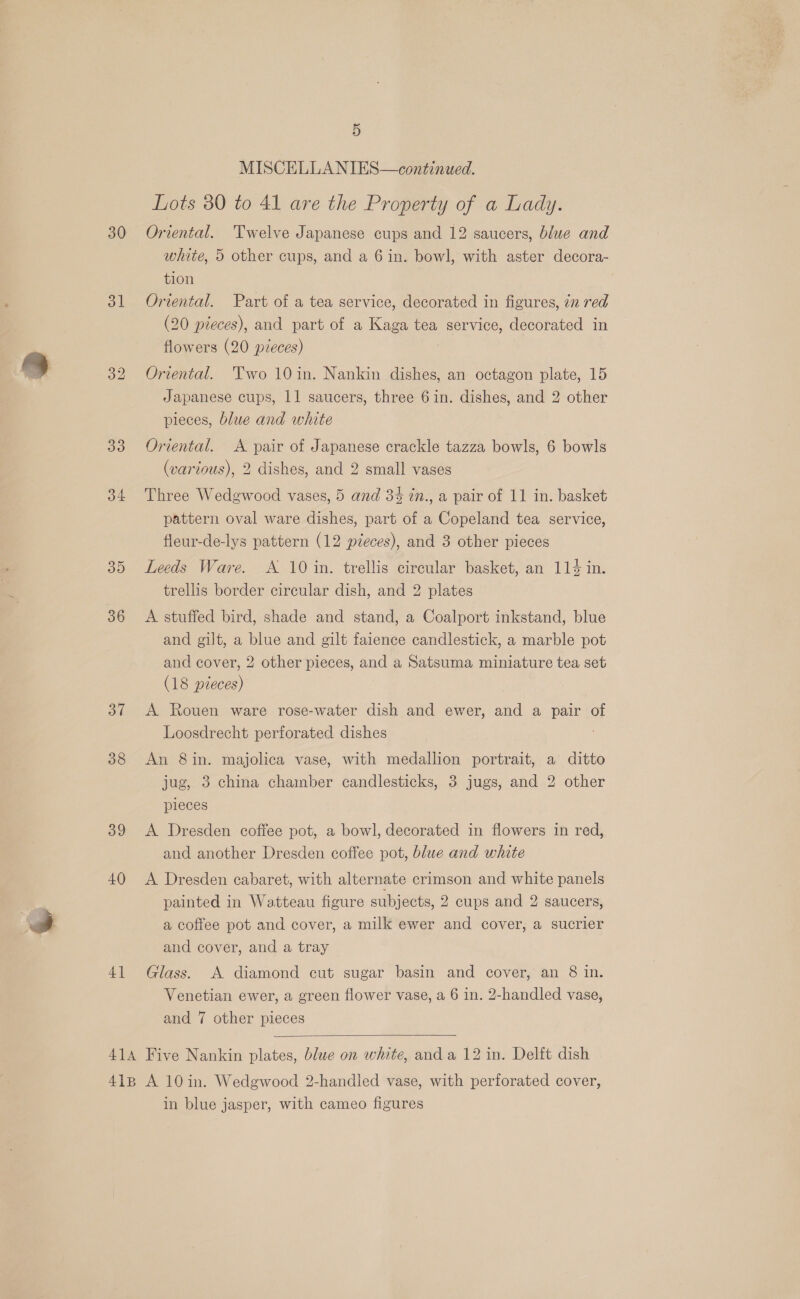 30 31 33 4 3D 36 37 38 39 40 4] 5 MISCELLA NIES—continued. Lots 30 to 41 are the Property of a Lady. Oriental. Twelve Japanese cups and 12 saucers, blue and white, 5 other cups, and a 6 in. bowl, with aster decora- tion Oriental. Part of a tea service, decorated in figures, in red (20 pieces), and part of a Kaga tea service, decorated in flowers (20 pieces) Oriental. Two 10in. Nankin dishes, an octagon plate, 15 Japanese cups, 11 saucers, three 6 in. dishes, and 2 other pieces, blue and white Oriental. A pair of Japanese crackle tazza bowls, 6 bowls (various), 2 dishes, and 2 small vases Three Wedgwood vases, 5 and 34 in., a pair of 11 in. basket pattern oval ware dishes, part of a Copeland tea service, fleur-de-lys pattern (12 pieces), and 3 other pieces Leeds Ware. A 10 in. trellis circular basket, an 114 in. trellis border circular dish, and 2 plates A stuffed bird, shade and stand, a Coalport inkstand, blue and gilt, a blue and gilt faience candlestick, a marble pot and cover, 2 other pieces, and a Satsuma miniature tea set (18 pieces) A Rouen ware rose-water dish and ewer, and a pair of Loosdrecht perforated dishes An 8in. majolica vase, with medallion portrait, a ditto jug, 3 china chamber candlesticks, 3 jugs, and 2 other pieces A Dresden coffee pot, a bowl, decorated in flowers in red, and another Dresden coffee pot, blue and white A Dresden cabaret, with alternate crimson and white panels painted in Watteau figure subjects, 2 cups and 2 saucers, a coffee pot and cover, a milk ewer and cover, a sucrier and cover, and a tray Glass. A diamond cut sugar basin and cover, an 8 in. Venetian ewer, a green flower vase, a 6 in. 2-handled vase, and 7 other pieces  in blue jasper, with cameo figures