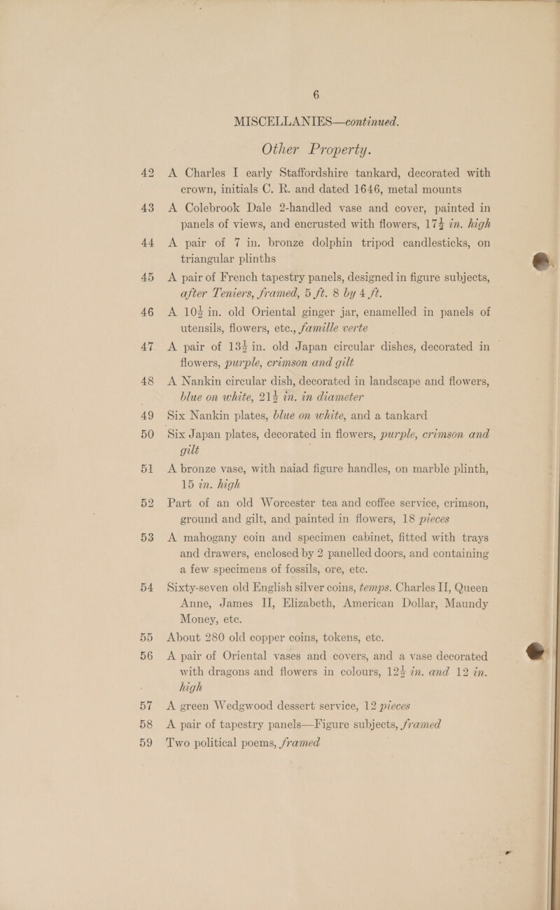 43 4h 45 53 54 6 MISCELLANIES—continued. Other Property. A Charles I early Staffordshire tankard, decorated with crown, initials C. R. and dated 1646, metal mounts A Colebrook Dale 2-handled vase and cover, painted in panels of views, and encrusted with flowers, 174 zn. high A pair Ol 4 in: bronze dolphin tripod candlesticks, on triangular plinths A pair of French tapestry panels, designed in figure subjects, after Teniers, framed, 5 ft. 8 by 4 ft. A 104 in. old Oriental ginger jar, enamelled in panels of utensils, flowers, etc., famille verte A pair of 134 in. old Japan circular dishes, decorated in | flowers, purple, crimson and gilt A Nankin circular dish, decorated in landscape and flowers, blue on white, 214 in. in diameter Six Nankin plates, blue on white, and a tankard gilt A bronze vase, with naiad figure handles, on marble plinth, 15 in. high Part of an old Worcester tea and coffee service, crimson, ground and gilt, and painted in flowers, 18 pzeces A mahogany coin and specimen cabinet, fitted with trays and drawers, enclosed by 2 panelled doors, and containing a few specimens of fossils, ore, etc. Sixty-seven old English silver coins, temps. Charles II, Queen Anne, James IJ, Elizabeth, American Dollar, Maundy Money, ete. About 280 old copper coins, tokens, ete. A pair of Oriental vases and covers, and a vase decorated with dragons and flowers in colours, 124 77. and 12 in. high A green Wedgwood dessert service, 12 pzeces A pair of tapestry panels—Figure subjects, /ramed Two political poems, framed  