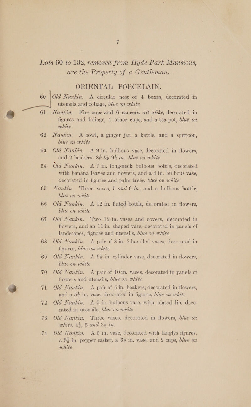 are the Property of a Gentleman. ORIENTAL PORCELAIN. utensils and foliage, blue on white 73 74 figures and foliage, 4 other cups, and a tea pot, blue on white Nankin. A bowl, a ginger jar, a kettle, and a spittoon, blue on white Old Nankin. A 9 in. bulbous vase, decorated in flowers, and 2 beakers, 84 by 94 in., blue on white Old Nankin. A 7 in. long-neck bulbous bottle, decorated with banana leaves and flowers, and a 4 in. bulbous vase, decorated in figures and palm trees, blwe on white Nankin. Three vases, 5 and 6 in., and a bulbous bottle, blue on white Old Nankin. A 12 in. fluted bottle, decorated in flowers, blue on white Old Nankin. Two 12 in. vases and covers, decorated in flowers, and an 11 in. shaped vase, decorated in panels of landscapes, figures and utensils, blue on white Old Nankin. <A pair of 8 in. 2-handled vases, decorated in figures, blue on white Old Nankin. A 9% in. cylinder vase, decorated in flowers, blue on white Old Nankin. <A pair of 10 in. vases, decorated in panels of flowers and utensils, blue on white Old Nankin. <A pair of 6 in. beakers, decorated in flowers, and a 54 in. vase, decorated in figures, blue on white Old Nankin. A 5 in. bulbous vase, with plated lip, deco- rated in utensils, blue on white Old Nankin. Three vases, decorated in flowers, blue on white, 44, 5 and 34 in. Old Nankin. <A 5 in. vase, decorated with langlys figures, a 54 in. pepper caster, a 34 in. vase, and 2 cups, blue on white