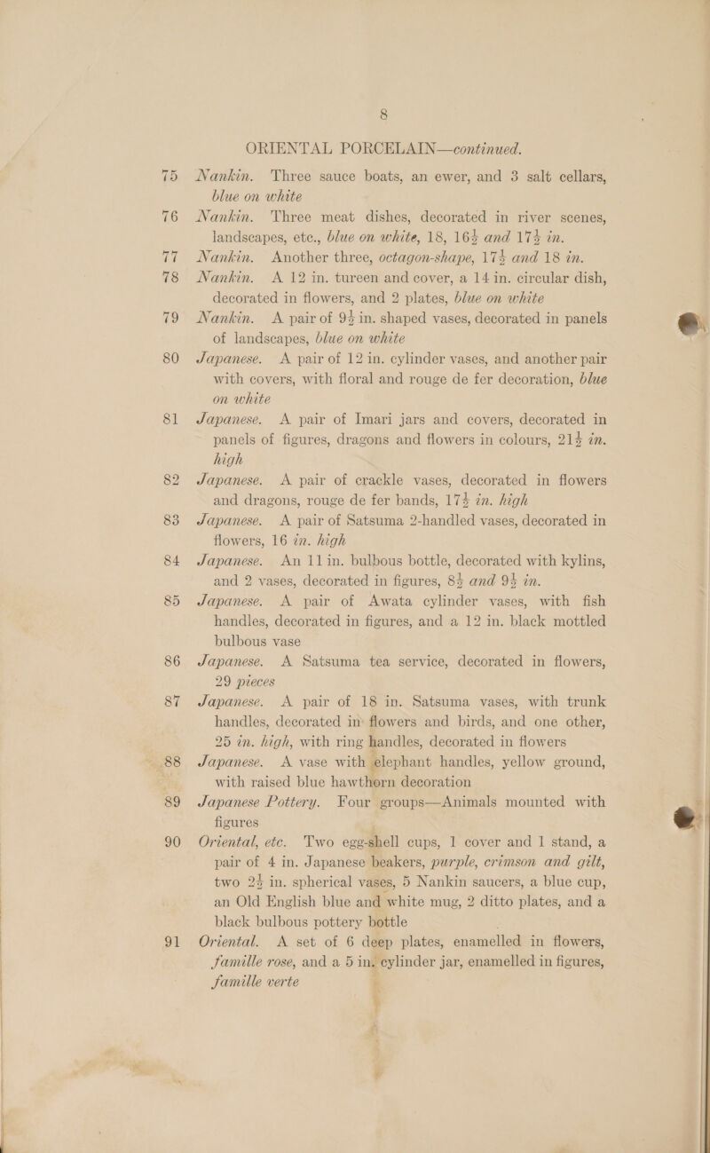 81 86 87 88 89 90 91 8 ORIENTAL PORCELAIN—continued. Nankin. Three sauce boats, an ewer, and 3 salt cellars, blue on whate Nankin. Three meat dishes, decorated in river scenes, landscapes, etc., blue on white, 18, 164 and 17% in. Nankin. Another three, octagon-shape, 174 and 18 in. Nankin. <A. 12 in. tureen and cover, a 14 in. circular dish, decorated in flowers, and 2 plates, blue on white Nankin. <A pair of 94 in. shaped vases, decorated in panels of landscapes, blue on white Japanese. A pair of 12 in. cylinder vases, and another pair with covers, with floral and rouge de fer decoration, blue on white Japanese. A pair of Imari jars and covers, decorated in panels of figures, dragons and flowers in colours, 214 én. high Japanese. A pair of crackle vases, decorated in flowers and dragons, rouge de fer bands, 174 in. high Japanese. A pair of Satsuma 2-handled vases, decorated in flowers, 16 in. high Japanese. An 11in. bulbous bottle, decorated with kylins, and 2 vases, decorated in figures, 84 and 94 in. Japanese. A pair of Awata cylinder vases, with fish handles, decorated in figures, and a 12 in. black mottled bulbous vase Japanese. A Satsuma tea service, decorated in flowers, 29 pieces Japanese. <A pair of 18 in. Satsuma vases, with trunk handles, decorated in: flowers and birds, and one other, 25 in. high, with ring handles, decorated in flowers Japanese. A vase with elephant handles, yellow ground, with raised blue hawthorn decoration Japanese Pottery. Four groups—Animals mounted with figures Oriental, etc. Two ege-shell cups, 1 cover and 1 stand, a pair of 4 in. Japanese beakers, purple, crimson and gilt, two 2% in. spherical vases, 5 Nankin saucers, a blue cup, an Old English blue and white mug, 2 ditto plates, and a black bulbous pottery bottle Oriental. A set of 6 deep plates, enamelled in flowers, Jamille rose, and a 5 in, eylinder jar, enamelled in figures, Famille verte f 7 %  