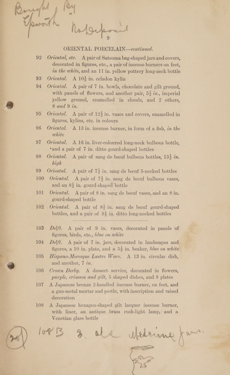   93 106 107 108 ORIENTAL PORCELAIN—continued. Oriental, etc. A pair of Satsuma bag-shaped jars and covers, decorated in figures, etc., a pair of incense burners on feet, in the white, and an 11 in. yellow pottery long-neck bottle Oriental. A 10% in. celadon kylin Oriental. A pair of 7 in. bowls, chocolate and gilt ground, with panels of flowers, and another pair, 53 ¢n., imperial yellow ground, enamelled in clouds, and 2 others, 8 and 9 tn. Oriental. A pair of 124 in. vases and covers, enamelled in figures, kylins, etc. in colours Oriental. A 13 in. incense burner, in form of a fish, 22 the white Oriental. A 16 in. liver-coloured long-neck bulbous bottle, ‘and a pair of 7 in. ditto gourd-shaped bottles Oriental. A pair of sang de beeuf bulbous bottles, 134 zn. high Oriental. A pair of 74 in. sang de beeuf 5-necked bottles Oriental. A pair of 74 in. sang de beeuf bulbous vases, and an 84 in. gourd-shaped bottle Oriental. A pair of 8 in. sang de beeuf vases, and an 8 in. gourd-shaped bottle Oriental. A pair of 84 in. sang de boeuf gourd-shaped bottles, and a pair of 94 in. ditto long-necked bottles  Delft. A pair of 9 in. vases, decorated in panels of figures, birds, etce., blue on white Delft. A pair of 7 in. jars, decorated in landscapes and figures, a 10 in. plate, and a 54 in. beaker, blue on white Hispano-Moresque Lustre Ware. A 13 in. circular dish, Crown Derby. A dessert service, decorated in flowers, purple, crimson and gilt, 5 shaped dishes, and 8 plates A Japanese bronze 2-handled incense burner, on feet, and a gun-metal mortar and pestle, with inscription and raised decoration A Japanese hexagon-shaped gilt lacquer incense burner, with liner, an antique brass rush-light lamp,: and a Venetian glass bottle