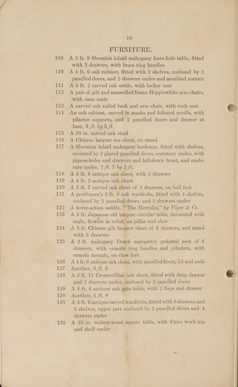 11 10 FURNITURE. with 3 drawers, with brass ring handles A 4 ft. 6 oak cabinet, fitted with 2 shelves, enclosed by 2 panelled doors, and 2 drawers under and moulded cornice A 4 ft. 2 carved oak settle, with locker seat A pair of gilt and enamelled frame Hepplewhite arm chairs, “with cane seats A carved oak railed back and arm chair, with rush seat An oak cabinet, carved in masks and foliated scrolls, with pilaster supports, and 2 panelled doors and drawer at base, 6 ft. by 3 ft. A 20 in. carved oak stool A Chinese lacquer tea chest, on stand A Sheraton inlaid mahogany bookcase, fitted with shelves, enclosed by 2 glazed panelled doors, secretary under, with pigeon-holes and drawers and fall-down front, and enclo- sure under, 7/¢. 7 by 3 ft. A 4 ft. 8 antique oak chest, with 2 drawers A 4 ft. 2 antique oak chest A 3 ft. 7 carved oak chést of 4 drawers, on ball feet A gentleman’s 5 ft. 8 oak wardrobe, fitted with 4 shelves, enclosed by 2 panelled doors, and 2 drawers under A horse-action saddle, “The Hercules,” by Vigor &amp; Co. A 3 ft: J apanese old lacquer circular table, decorated with eagle, flowers in relief, on pillar and claw A 3 ft. Chinese gilt lacquer chest of 6 drawers, and stand with 3 drawers A 3 ft. mahogany Dutch marquetry pedestal nest of 6 drawers, with ormolu ring handles and pilasters, with ormolu mounts, on claw feet A 4 ft. 6 antique oak chest, with panelled front, lid and ends Another, 3 ft. 3 A 3 ft. 11 Cromwellian oak chest, fitted with deep drawer and 2 drawers under, enclosed by 2 panelled doors A 4 ft. 6 antique oak gate table, with 2 flaps and drawer Another, 4 ft. 8 A 4 ft. 9 antique carved wardrobe, fitted with 5 drawers and 2 shelves, upper part enclosed by 2 panelled doors and 4 drawers under A 22 in. walnut-wood square table, with Cairo work top and shelf under  