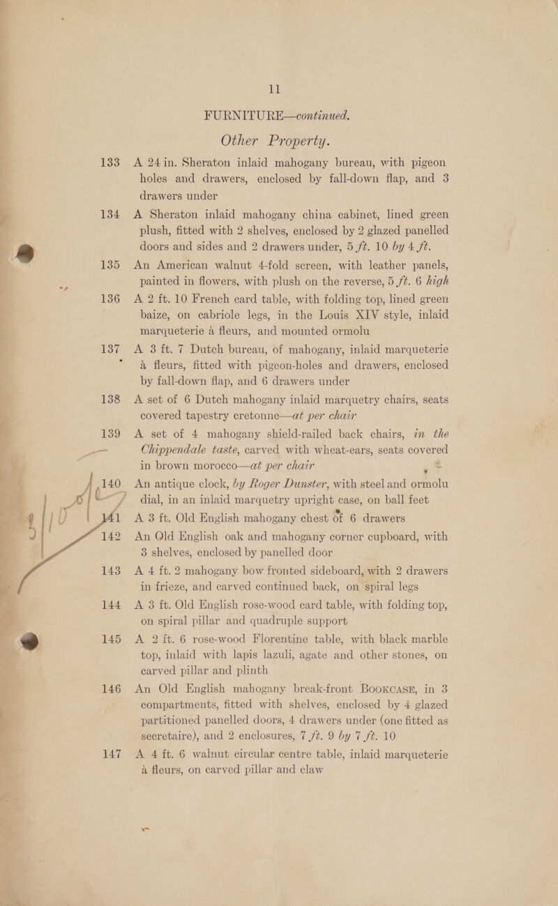133 134 135 ze  147 LE FURNITU RE—continued. Other Property. A 24in. Sheraton inlaid mahogany bureau, with pigeon holes and drawers, enclosed by fall-down flap, and 3 drawers under A Sheraton inlaid mahogany china cabinet, lined green plush, fitted with 2 shelves, enclosed by 2 glazed panelled doors and sides and 2 drawers under, 5 /¢. 10 by 4 fz. An American walnut 4-fold screen, with leather panels, painted in flowers, with plush on the reverse, 5 /¢. 6 high A 2 ft. 10 French card table, with folding top, lined green baize, on cabriole legs, in the Louis XIV style, inlaid marqueterie a fleurs, and mounted ormolu A 3 ft. 7 Dutch bureau, of mahogany, inlaid marqueterie a fleurs, fitted with pigeon-holes and drawers, enclosed by fall-down flap, and 6 drawers under A set of 6 Dutch mahogany inlaid marquetry chairs, seats covered tapestry cretonne—at per chair A set of 4 mahogany shield-railed back chairs, an the Chippendale taste, carved with wheat-ears, seats covered in brown morocco—at per chair ~ 4 dial, in an inlaid marquetry upright case, on ball feet A 3 ft. Old English mahogany chest of 6 drawers An Qld English oak and mahogany corner cupboard, with 3 shelves, enclosed by panelled door A 4 ft. 2 mahogany bow fronted sideboard, with 2 drawers in frieze, and carved continued back, on spiral legs A 3 ft. Old English rose-wood card table, with folding top, on spiral pillar and quadruple support A 2 it. 6 rose-wood Florentine table, with black marble top, inlaid with lapis lazuli, agate and other stones, on carved pillar and plinth An Old English mahogany break-front BookCAskE, Tas compartments, fitted with shelves, enclosed by 4 glazed partitioned panelled doors, 4 drawers under (one fitted as secretaire), and 2 enclosures, 7 /¢. 9 by 7 /#. 10 A 4 ft. 6 walnut circular centre table, inlaid marqueterie a fleurs, on carved pillar and claw Des