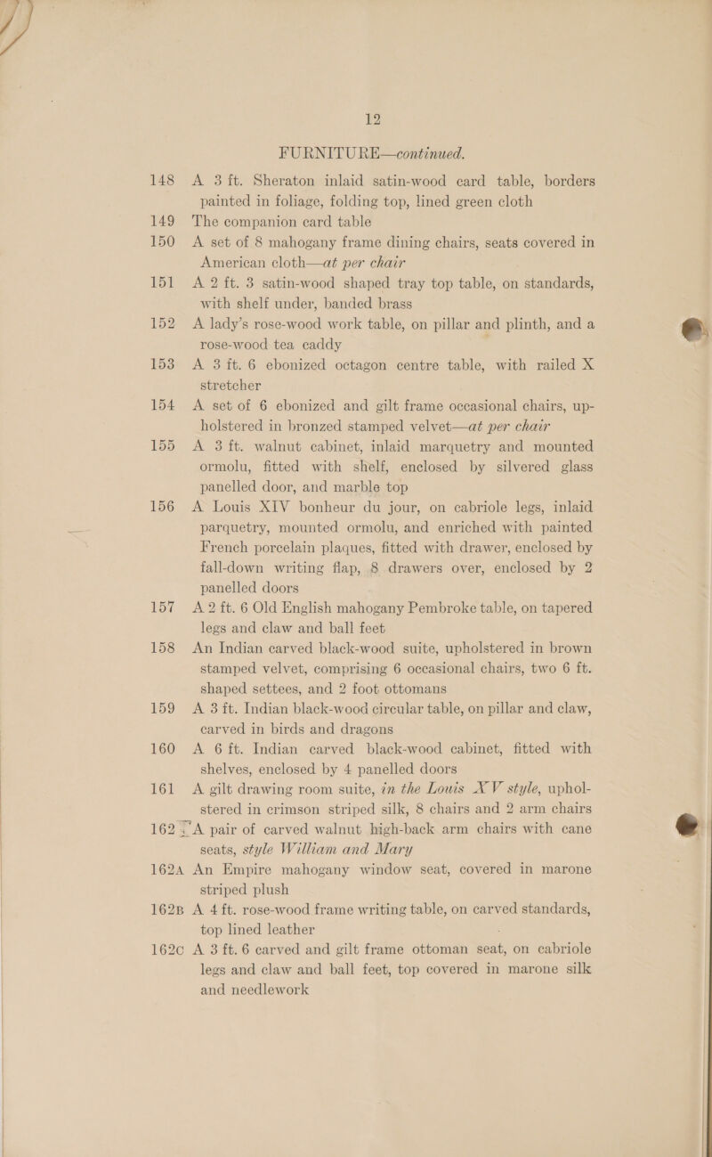  155 156 157 158 Log 160 161 12 FURNITU RE—continued. A 3 ft. Sheraton inlaid satin-wood card table, borders painted in foliage, folding top, lined green cloth The companion card table A set of 8 mahogany frame dining chairs, seats covered in American cloth—at per chair A 2 ft. 3 satin-wood shaped tray top table, on standards, with shelf under, banded brass A lady’s rose-wood work table, on pillar and plinth, and a rose-wood tea caddy A 3 it. 6 ebonized octagon centre table, with railed X stretcher A set of 6 ebonized and gilt frame occasional chairs, up- holstered in bronzed stamped velvet—at per chair A 3 ft. walnut cabinet, inlaid marquetry and mounted ormolu, fitted with shelf, enclosed by silvered glass panelled door, and marble top A Louis XIV bonheur du jour, on cabriole legs, inlaid parquetry, mounted ormolu, and enriched with painted French porcelain plaques, fitted with drawer, enclosed by fall-down writing flap, 8 drawers over, enclosed by 2 panelled doors A 2 ft. 6 Old English mahogany Pembroke table, on tapered legs and claw and ball feet An Indian carved black-wood suite, upholstered in brown stamped velvet, comprising 6 occasional chairs, two 6 ft. shaped settees, and 2 foot ottomans A 3 it. Indian black-wood circular table, on pillar and claw, earved in birds and dragons A 6 ft. Indian carved black-wood cabinet, fitted with shelves, enclosed by 4 panelled doors A gilt drawing room suite, in the Louis XV style, uphol- stered in crimson striped silk, 8 chairs and 2 arm chairs seats, style William and Mary striped plush top lined leather legs and claw and ball feet, top covered in marone silk and needlework  