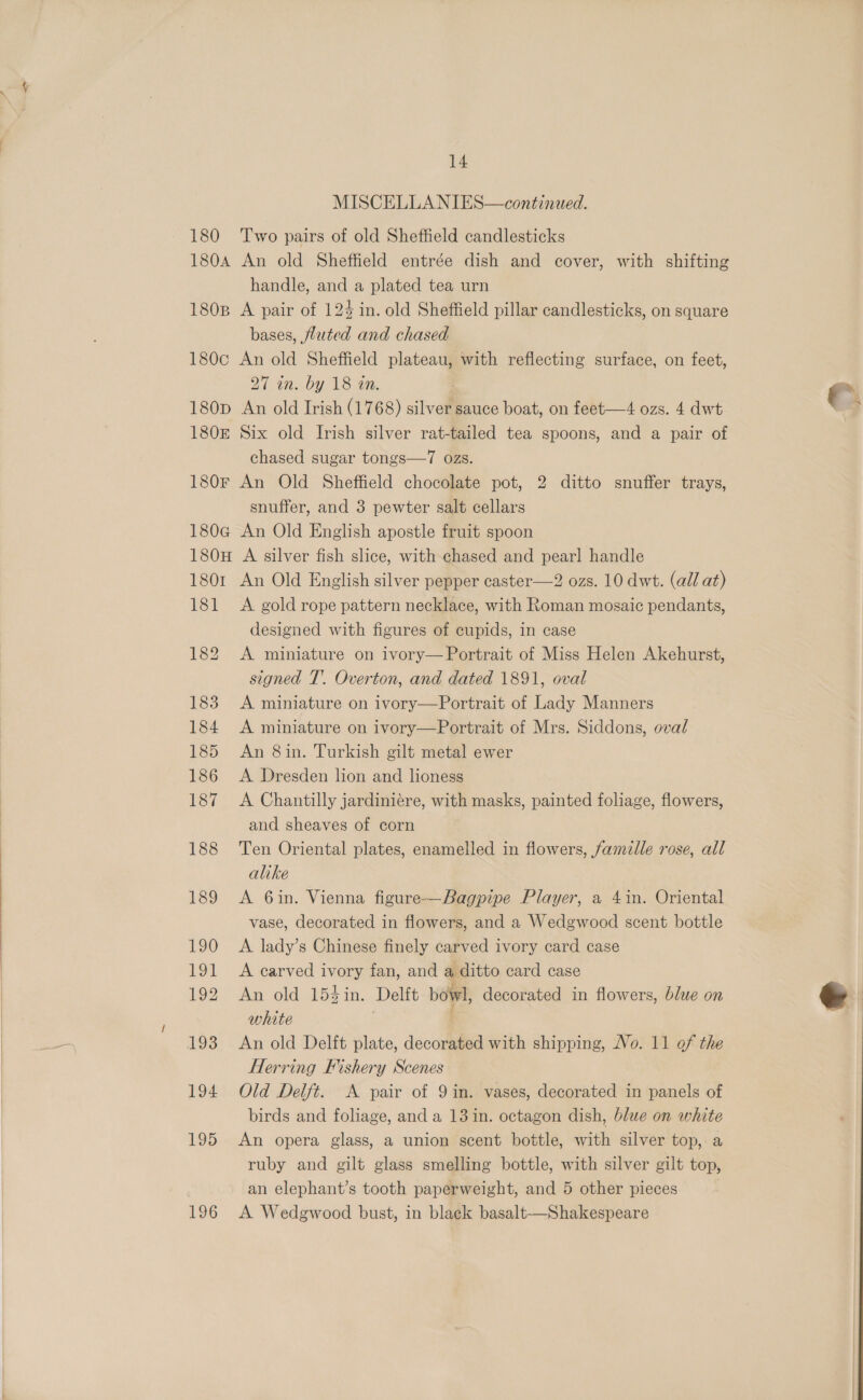  180 180A 180B 180c 180D 1805 180F 1806 180H 1801 181 195 196 14 MISCELLANIES—continued. Two pairs of old Sheffield candlesticks An old Sheffield entrée dish and cover, with shifting handle, and a plated tea urn A pair of 124 in. old Sheffield pillar candlesticks, on square bases, fluted and chased An old Sheffield plateau, with reflecting surface, on feet, 27 in. by 18 an. An old Irish (1768) silver sauce boat, on feet—4 ozs. 4 dwt Six old Irish silver rat-tailed tea spoons, and a pair of chased sugar tongs—7 ozs. An Old Sheffield chocolate pot, 2 ditto snuffer trays, snuffer, and 3 pewter salt cellars An Old English apostle fruit spoon A silver fish slice, with chased and pearl handle An Old English silver pepper caster—2 ozs. 10 dwt. (all at) A gold rope pattern necklace, with Roman mosaic pendants, designed with figures of cupids, in case A miniature on ivory— Portrait of Miss Helen Akehurst, signed T’. Overton, and dated 1891, oval A miniature on ivory—Portrait of Lady Manners A miniature on ivory—Portrait of Mrs. Siddons, oval An 8in. Turkish gilt metal ewer A Dresden lion and lioness A Chantilly jardiniére, with masks, painted foliage, flowers, and sheaves of corn Ten Oriental plates, enamelled in flowers, famille rose, all alike A 6in. Vienna figure-—Bagpipe Player, a 4in. Oriental vase, decorated in flowers, and a Wedgwood scent bottle A. lady’s Chinese finely carved ivory card case A carved ivory fan, and a ditto card case An old 154in. Delft bowl, decorated in flowers, blue on white Herring Fishery Scenes Old Delft. A pair of 9 in. vases, decorated in panels of birds and foliage, and a 13 in. octagon dish, blue on white An opera glass, a union scent bottle, with silver top, a ruby and gilt glass smelling bottle, with silver gilt top, an elephant’s tooth paperweight, and 5 other pieces A Wedgwood bust, in black basalt—Shakespeare 