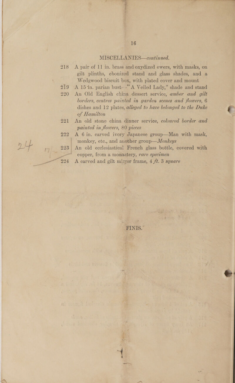 ae ' 16 MISCELLANIES—continued. 218 A pair of 11 in. brass and oxydized ewers, with masks, on gilt plinths, ebonized stand and glass shades, and a Wedgwood biscuit box, with plated cover and mount 219 A 15 ‘in. parian bust- -“A Veiled Lady,” shade and stand 220 An Old English china dessert service, amber and gilt borders, centres painted in garden scenes and flowers, 6 dishes and 12 plates, alleged to have belonged to the Duke e of Hamilton : 221 An old stone china dinner service, colowred border and painted in flowers, 80 pieces 222 <A 6in. carved ivory Japanese group—Man with mask, - monkey, etc., and another group—Monkeys p~ 223 An old ecclesiastical French glass bottle, covered with i gopper, from a monastery, rare specimen Sypre pok A carved and gilt mizror frame, 4 /t. 3 square FINIS.- 
