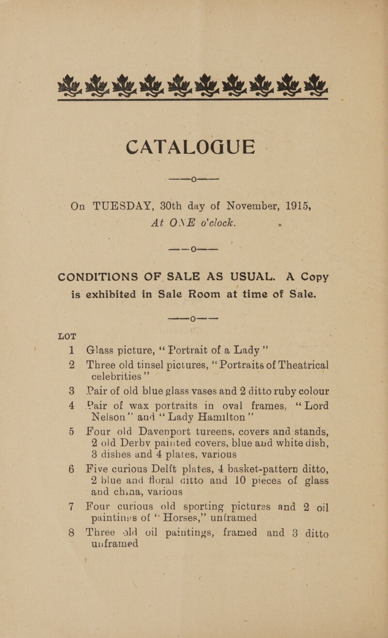 se, st she we, Se. te she Me. te CATALOGUE ——0  On TUESDAY, 30th day of November, 1915, At ONE o'clock. ; satin a (futinticie CONDITIONS OF SALE AS USUAL. A Copy is exhibited in Sale Room at time of Sale. ——— OU LOT 1 Glass picture, ‘‘ Portrait of a Lady ” 2 Three old tinsel pictures, “ Portraits of Theatrical celebrities ”’ 3 Pair of old blue glass vases and 2 ditto ruby colour 4 Pair of wax portraits in oval frames, ‘ Lord Nelson” and ‘‘ Lady Hamilton ”’ 5 Four old Davenport tureens, covers and stands, 2 old Derby painted covers, blue aud white dish, - 3 dishes and 4 plates, various 6 Five curious Delft plates, 4 basket-pattern ditto, 2 blue and floral ditto and 10 pieces of glass and china, various 7 Four curious old sporting Potivras and 2 oil paintinys of “ Horses,” unframed 8 Three old oil paintings, framed and 8 ditto unframed |