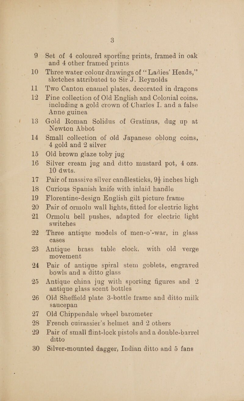 13 14 15 16 24 25 26 27 28 29 30 a) Set of 4 coloured sporting prints, framed 1 in oak and 4 other framed prints ! Three water-colour drawings of ‘‘ Ladies’ Heads,” sketches attributed to Sir J. Reynolds Two Canton enamel plates, decorated in dragons Fine collection of Old English and Colonial coins, including a gold crown of Charles I. and a po8S Anne guinea Gold Roman Solidus of Gratinus, dug up at Newton Abbot | Small collection of old Japanese oblong coins, 4 gold and 2 silver Old brown glaze toby jug Silver cream jug and ditto mustard pot, 4 ozs. 10 dwts. Pair of massive silver candlesticks, 93 inches high Curious Spanish knife with inlaid handle Florentine-design English gilt picture frame Pair of ormolu wall lights, fitted for electric light Ormolu bell pushes, adapted for electric light switches Three antique models of men-o’-war, in glass cases Antique brass table clock, with old verge movement Pair of antique spiral stem goblets, engraved bowls and a ditto glass Antique china jug with sporting figures and 2 antique glass scent bottles Old Sheffield plate 3-bottle frame and ditto milk saucepan Old Chippendale wheel barometer | French cuirassier’s helmet and 2 others Pair of small flint-lock pistols and a double-barrel ditto Silver-mounted dagger, Indian ditto and 5 fans