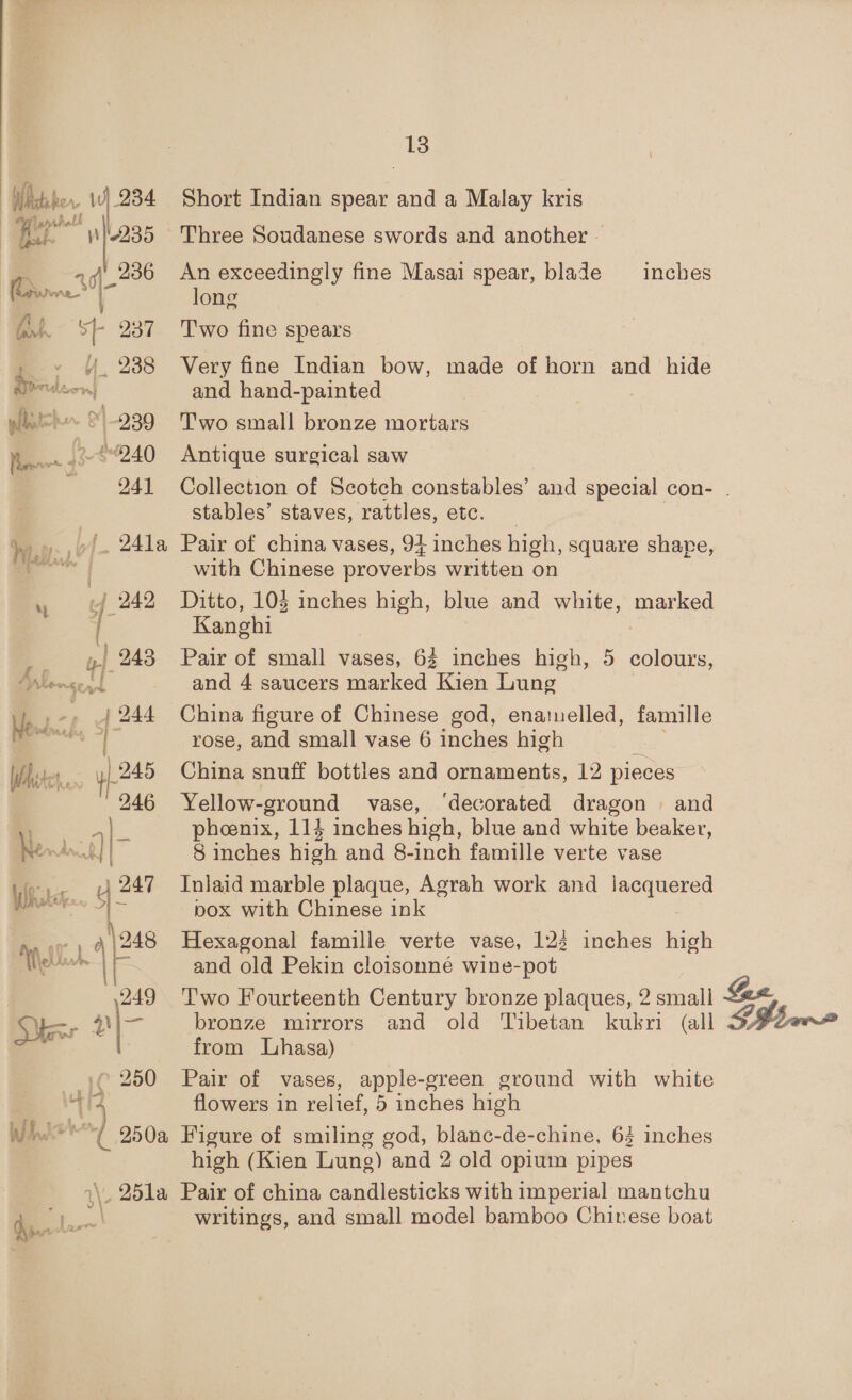 , Wy. 934. Pha nfl 236 jie.” g of 937 4 238 239 _ 12-4240 Mo Ee 13 Short Indian spear and a Malay kris Three Soudanese swords and another - An exceedingly fine Masai spear, blade — inches long T'wo fine spears Very fine Indian bow, made of horn and hide and hand-painted Two small bronze mortars Antique surgical saw Collection of Scotch constables’ and special con- stables’ staves, rattles, etc. Pair of china vases, 94 inches high, square share, with Chinese proverbs written on Ditto, 103 inches high, blue and white, marked Kanghi 7 Pair of small vases, 62 inches high, 5 colours, and 4 saucers marked Kien Lung China figure of Chinese god, enamelled, famille rose, and small vase 6 inches high China snuff bottles and ornaments, 12 pieces Yellow-ground vase, ‘decorated dragon . and phoenix, 114 inches high, blue and white beaker, 8 inches high and 8-inch famille verte vase Inlaid marble plaque, Agrah work and umeniered pox with Chinese ink Hexagonal famille verte vase, 122 inches high and old Pekin cloisonné wine-pot Two Fourteenth Century bronze plaques, 2 smali 4# bronze mirrors and old Tibetan kubri (all from Lhasa) Pair of vases, apple-green ground with white high (Kien Lung) and 2 old opium pipes writings, and small model bamboo Chinese boat SH be