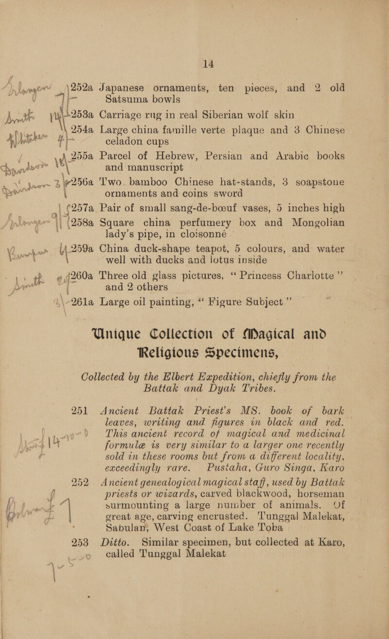 | 2522 Japanese ornaments, ten pieces, and 2 old ynge | Satsuma bowls a ski +253a Carriage rug in real Siberian wolf skin 3 | a Ny Gehan 254a Large china famille verte plaque: and 3 Chinese ( ai ol a celadon cups . 205a Parcel of Hebrew, Persian and Arabic books pao’ = i and manuscript 2 ae °256a ‘wo bamboo Chinese hat-stands, 3 soapstone ia w i ornaments and coins sword _ oo tac alt of small sang-de-boeuf vases, 5 inches high |, (258a Square china perfumery box and Mongolian lady’s pipe, in cloisonne » ar aaa China duck-shape teapot, 5 colours, and water sai well with ducks and lotus inside . ae ee (260a Three old glass pictures, ‘“‘ Princess Charlotte ”’ A Se! ? Vino Lae | and 2 others ,\-261a Large oil painting, “Figure Subject.” Unique Collection of Magical and Religious Specimens, . Collected by the Elbert Hzpedition, chiefly from the Battak and Dyak Tribes. 251 Ancient Battak Priest's MS. book of bark - leaves, writing and figures in black and red. \,).u7 This ancient record of magical and medicinal \4 formule is very similar to a larger one recently f sold in these rooms but from a different locality, exceedingly rare.. ~ Pusiaha, Guro Singa, Karo 252 Ancient genealogical magical staff, used by Battak J priests or wizards, carved blackwood, horseman — 8 4 i surmounting a large number of animals. Of great age, carving encrusted. Tunggal Malekat, Sabulan; ‘West Coast of Lake Toba 953 Ditto. Similar specimen, but collected at Karo, . called ‘Tunggal Malekat