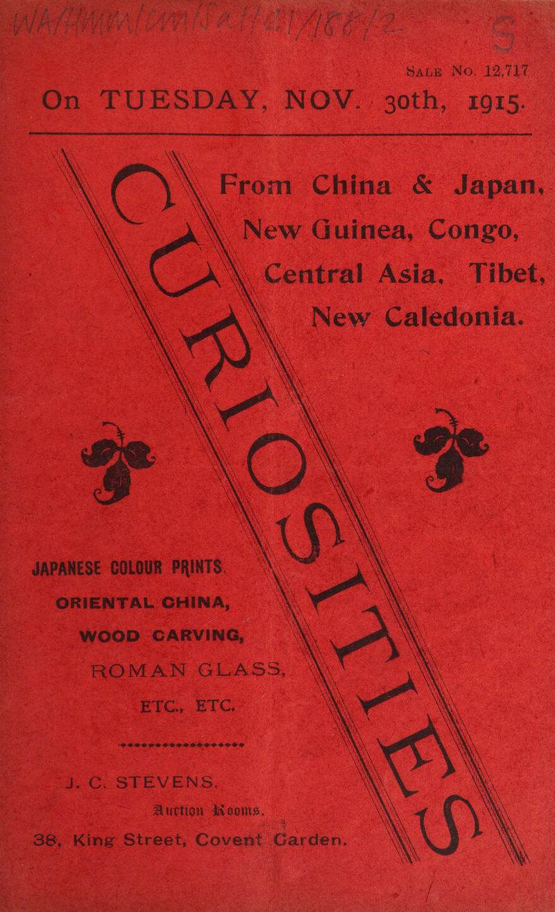 &amp; 3 a 5: pt er nary: f ox Se i Pan © > A % on ee eh aga ease <p a fe Oe SES A aoe Be OE aay ity oe a ae ; eg Fee ne sya 4 cae Gr Ee Oya rs ¢ ‘ Sti Sang No. 12.717 On TUESDAY, NOV. 30th, 1915.     \ } X Na »\ a3 a i \\ Central Asia, Tibet, JAPANESE COLOUR PRINTS. ORIENTAL GHINA, WOOD CARVING, ROMAN GLASS, ETC, ETC. 'SPODOAGSOSCVSOSCOCSCSCOCOOGC® J. C. STEVENS, Auction dooms, 38, King Street; Covent Garden.