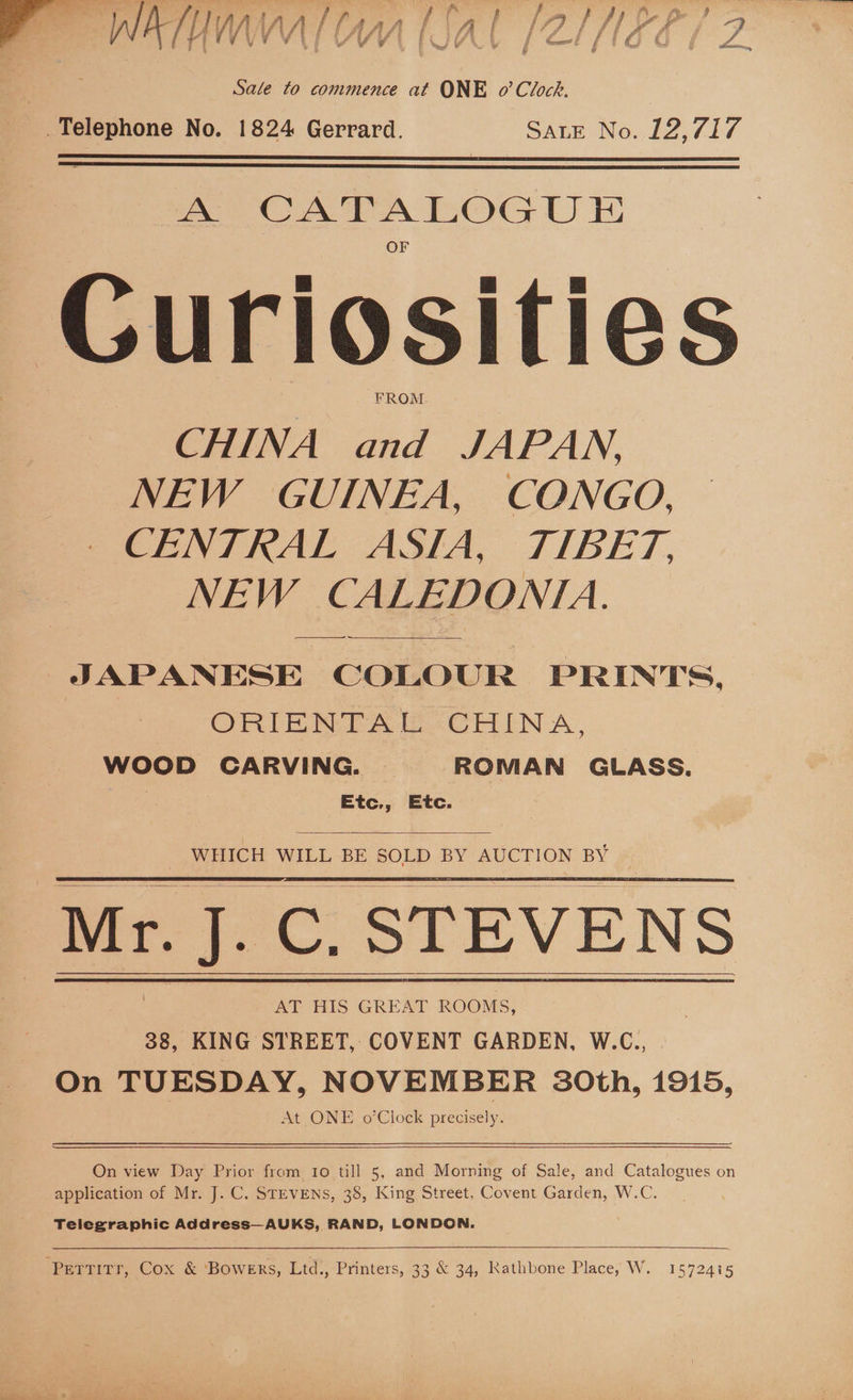 N VEY 4 VV \ /\, tf , / if lY j Aah’ £89 / f | . t e Sale to commence at ONE o’ Clock. Telephone No. 1824 Gerrard. SALE No. 12,717   oA: CATALOGUE Curiosities FROM CHINA and JAPAN, NEW GUINEA, CONGO, CENTRAL ASIA, TIBET, NEW CALEDONIA. ————- JAPANESE COLOUR PRINTS. ORIENTAL CHINA, WOOD CARVING. | ROMAN GLASS, Etc., Etc.  WHICH WILL BE SOLD BY AUCTION BY 4   Mr. ee STEVENS AT HIS GREAT ROOMS, 38, KING STREET, COVENT GARDEN, W.C., On TUESDAY, NOVEMBER 30th, 1915, At ONE o’Clock precisely. On view Day Prior from to till 5, and Morning of Sale, and Catalogues on application of Mr. J. C. STEVENS, 38, King Street, Covent Garden, W.C. Telegraphic Address—AUKS, RAND, LONDON.  ‘Perrirr, Cox &amp; ‘Bowers, Ltd., Printers, 33 &amp; 34, Kathbone Place, W. 1572415