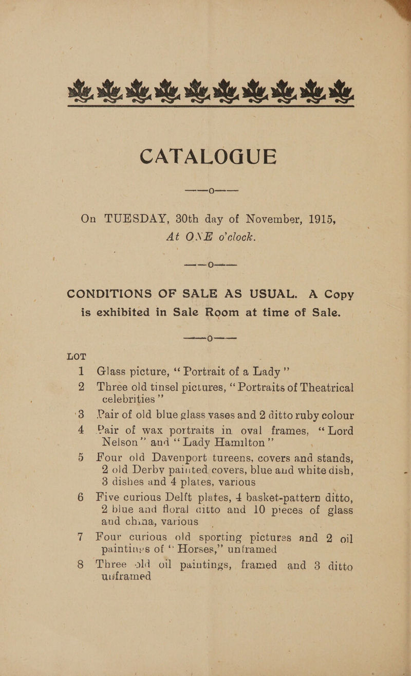  CATALOGUE ee On TUESDAY, 30th day of November, 1915, At ONE o'clock. Pea eet 6 errnee CONDITIONS OF SALE AS USUAL. A Copy is exhibited in Sale Room at time of Sale. es C) een LOT 1 Glass picture, ‘‘ Portrait of a Lady ” 2 Three old tinsel pictures, “ Portraits of Theatrical celebrities ”’ ‘38 Pair of old blue glass vases and 2 ditto ruby colour 4 Pair of wax portraits in oval frames, ‘“ Lord Nelson” and ‘‘ Lady Hamilton ”’ 5 Four old Davenport tureens, covers and stands, 2 old Derby painted covers, blue aud white dish, « 3 dishes and 4 plates, various 6 Five curious Delft plates, £ basket-pattern ditto, 2 blue and floral citto and 10 pieces of glass aud china, various 7.. Four curious “ale sporting pictures and: 2 oil paintinys of ‘ Horses,’’ unframed | 8 Three old oil paintings, framed and 8 ditto uiframed —