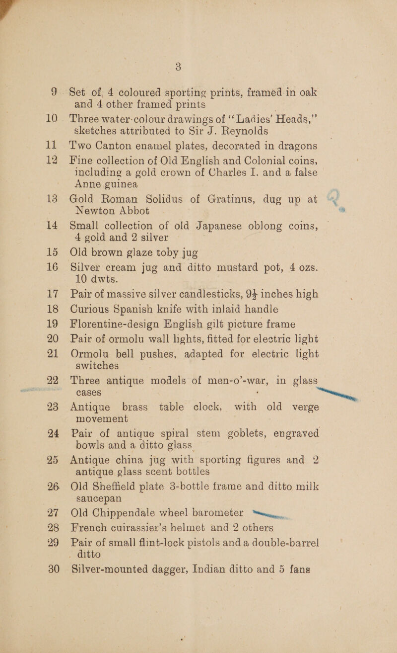 10 ll 13 14 15 16 17 18 19 20 21 23 24 25 26 27 28 29 3 and 4 other framed prints Three water-colour drawings of ‘‘ Ladies’ Hea ds,” sketches attributed to Sir J. Reynolds Two Canton enamel plates, decorated in dragons Fine collection of Old English and Colonial coins, including a gold crown of Charles I. and a false © Anne guinea Gold Roman Solidus of Gratinus, dug up at Newton Abbot Small collection of old Japanese oblong coins, 4 gold and 2 silver Old brown glaze toby jug Silver cream jug and ditto mustard pot, 4 ozs. 10 dwts. Pair of massive silver candlesticks, 94 Paehes high Curious Spanish knife with inlaid handle Florentine-design English gilt picture frame Pair of ormolu wall lights, fitted for electric light Ormolu bell pushes, adapted for electric light switches Three antique models of men-o’-war, in glass cases Antique brass table clock, with old verge movement Pair of antique spiral stem goblets, engraved bowls and a ditto glass. Antique china jug with sporting figures and 2 antique glass scent bottles Old Sheffield plate 3-bottle frame and ditto milk saucepan Old Chippendale heal barometer “wens, French cuirassier’s helmet and 2 others Pair of smal] flint-lock pistols and a double-barrel