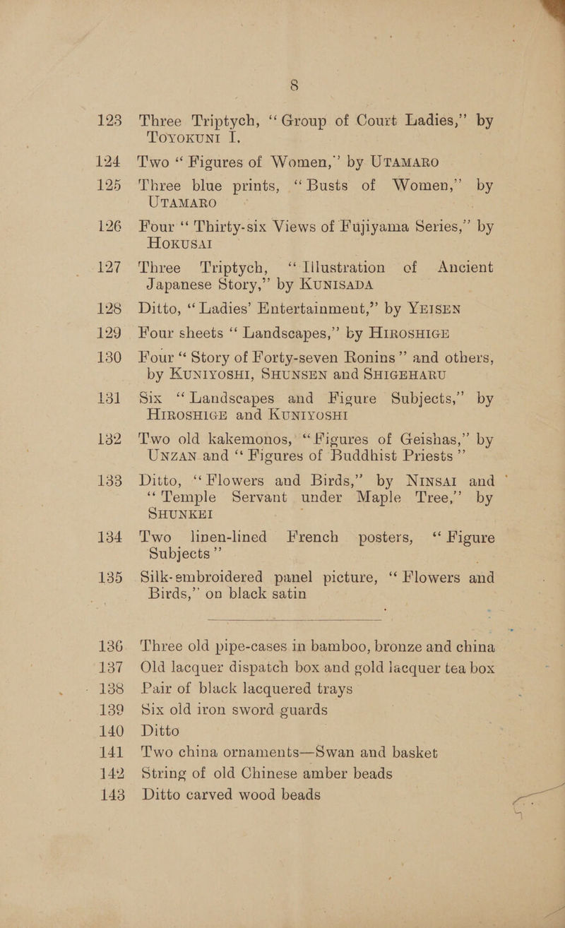 123 124 125 128 129 130 13] 132 133 126 137 139 141 142 143 Three Triptych, ‘Group of Court Ladies,” ie Toyoxun! I. Two “ Figures of Women, ’ ae UTAMARO Three blue prints, “ Busts of Women,” = UTAMARO Four ‘‘ Thirty-six Views of Fujiyama Series,” ae HOKUSAI Three Triptych, ‘Illustration of Ancient Japanese Story,” by KUNISADA | Ditto, ‘“‘ Ladies’ Entertainment,’ by YEISEN Four sheets ‘‘ Landscapes,” by H1iRosHigE Four “ Story of Forty-seven Ronins”’ and others, by KUNIYOSHI, SHUNSEN and SHIGEHARU Six ‘‘ Landscapes and Figure Subjects,” by HIROSHIGE and KUNIYOSHI Two old kakemonos, “Figures .of Geishas,” by Unzan and ‘‘ Figures of Buddhist Priests ” “ Temple Servant under Maple Tree,’ by SHUNKEI Two linen-lined French posters, ‘ Figure Subjects ”’ . Silk-embroidered panel picture, ‘‘ Flowers and Birds,” on black satin  Old lacquer dispatch box and gold lacquer tea box Pair of black lacquered trays Six old iron sword guards — Two china ornaments—Swan and basket String of old Chinese amber beads Ditto carved wood beads 