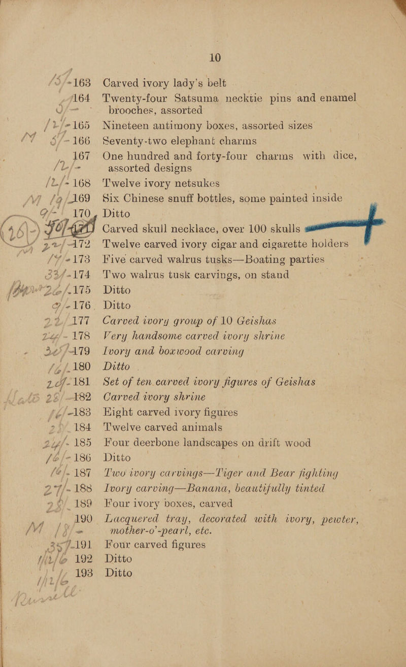 ~ (164 / L % 69 MT §/- 166 /rje' Vy [9/169 |) HK 2*/ AT? //o173 33/-174 16 Ly/- 178 - BH /-179 / 4/180 7-181 29/482 1Z/-183 gat. 184 24 185 fed = 186 é (@/. 187 2°7/- 188 » @/ 189 357-191 10 Carved ivory lady’s belt | Twenty-four Satsuma necktie pins and enamel brooches, assorted Nineteen antimony boxes, assorted sizes | Seventy-two elephant, charms One hundred and forty-four charms with dice, assorted designs Six Chinese snuff bottles, some painted inside Carved skull necklace, over 100 skulls Twelve carved ivory cigar and cigarette holders Five carved walrus tusks—Boating parties T'wo walrus tusk carvings, on stand | Very handsome carved iwory shrine Ivory and boxwood carving Ditto | - | Set of ten carved wory figures of Geishas Carved wory shrine — Hight carved ivory figures Twelve carved animals : Four deerbone landscapes on drift wood Dieto..! Two ivory carvings—TLiger and Bear fighting Ivory carving—Banana, beautifully tinted Four ivory boxes, carved, Lacquered tray, decorated with wory, pewter, mother-o’-peart, etc. Four carved figures  