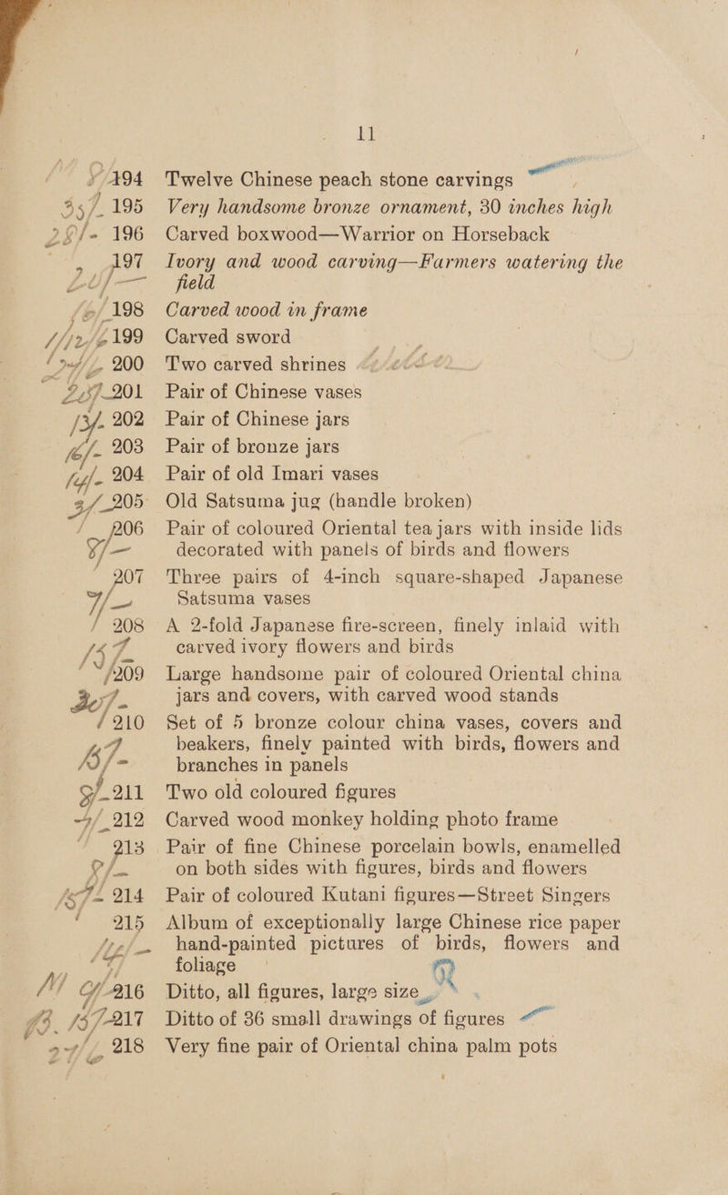 - 494 197 dv, is ees 2/198 ” - 9 3 &amp;? 3 /Z, 200 /¥- 202 7 206 a ( Y 208 Pym “7 “209 7. / 210 ‘i - 9 P11 4/212 213 O/ A OD anim fp fa ff * - a Uwe - Hy 218 i t= Ly Twelve Chinese peach stone carvings Very handsome bronze ornament, 30 inches high Carved boxwood—Warrior on Horseback Ivory and wood carving—Farmers watering the field Carved wood in frame Carved sword Two carved shrines Pair of Chinese vases Pair of Chinese jars Pair of bronze jars Pair of old Imari vases Old Satsuma jug (handle broken) Pair of coloured Oriental tea jars with inside lids decorated with panels of birds and flowers Three pairs of 4-inch square-shaped Japanese Satsuma vases A 2-fold Japanese fire-screen, finely inlaid with carved ivory flowers and birds Large handsome pair of coloured Oriental china jars and covers, with carved wood stands Set of 5 bronze colour china vases, covers and beakers, finely painted with birds, flowers and branches in panels Two old coloured figures Carved wood monkey holding photo frame Pair of fine Chinese porcelain bowls, enamelled on both sides with figures, birds and flowers Pair of coloured Kutani figures—Street Singers Album of exceptionally large Chinese rice paper hand-painted pictures of birds, flowers and foliage R Ditto, all figures, large size, | Ditto of 86 small drawings of figures “~~ Very fine pair of Oriental china palm pots