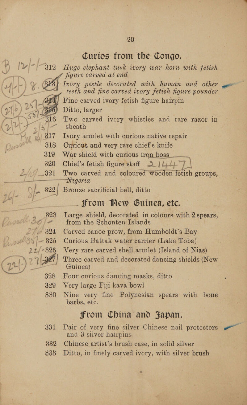 312 319 320 W321  . 20 Curios from the Congo. Huge elephant tusk wory war horn with fetish Ivory pestle decorated with human and other teeth and fine carved ivory fetish figure pounder Fine carved ivory fetish figure sie dio Ditto, larger Two carved ivcry whistles and rare razor in sheath Ivory armlet with curious native repair Curious and very rare chief’s knife War shield with curious iron boss aT) Chief’s fetish figure staff »Q_ | dy) +7) Two carved and coloured Wooden fetish groups,  4 di 324 2t /- 326 328 329 330 332 333 Bronze sacrificial bell, ditto _ From Mew Guinea, ete. Large shield, decorated in colours with 2 spears, from the Schonten Islands Carved canoe prow, from Humboldt’s Bay Curious Battak water carrier (Lake Toba) Very rare carved shell armlet (Island of Nias) Three carved and decorated mene shields (New Guinea) Four curious dancing masks, “Git Very large Fiji kava bowl Nine very fine Polynesian spears tk bone barbs, etc. | ~Jrom China and Fapan. Pair of very fine silver Chinese nail protectors and 8 silver hairpins Chinese artist’s brush case, in aia silver Ditto, in finely carved ivory, with silver brush