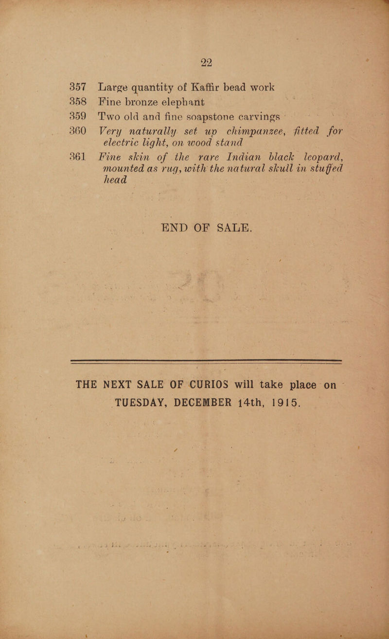 357 558 359 360 361 22 : Large quantity of Kaffir bead work Fine bronze elephant T'wo old and fine soapstone carvings , Very naturally. set up chimpanzee, fitted for electric light, on wood stand — Fine skin of the rare Indian black leopard, mounted as rug, with the natural skull in stuffed head ! END OF SAULE.   TUESDAY, DECEMBER 14th, 1915.