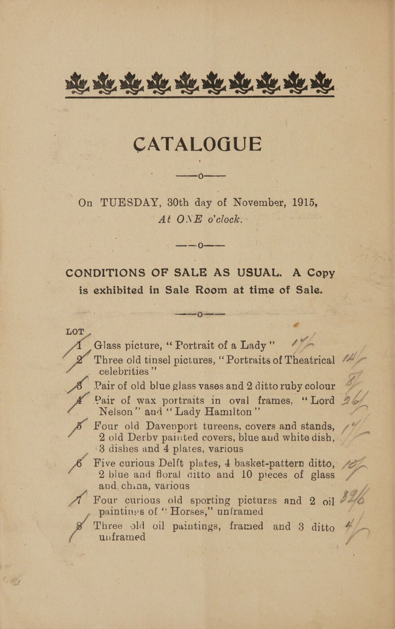 CATALOGUE ee Oe On TUESDAY, 30th day of November, 1915, At ONE o'clock. | Seat Cae CONDITIONS OF SALE AS USUAL. A Copy is exhibited in Sale Room at time of Sale. ee Oe ae é LOT : yf, Glass picture, ‘‘ Portrait of a Lady” “7 Three old tinsel pictures, “ Portraits of Theatrical . celebrities” Pair of old blue glass vases and 2 ditto ruby colour Pair of wax portraits in oval frames, ‘ Lord Nelson” and ‘‘ Lady Hamuilton”’ Four old Davenport, tureens, covers and stands, 2 old Derby painted covers, blue aud white dish, 3 dishes and 4 plates, various 2 blue and floral aitto and 10 pieces of glass and, chiaa, various paintinys of ‘* Horses,” unframed ’ Tres ld oil paintings, framed and 3 ditto unframed | smn