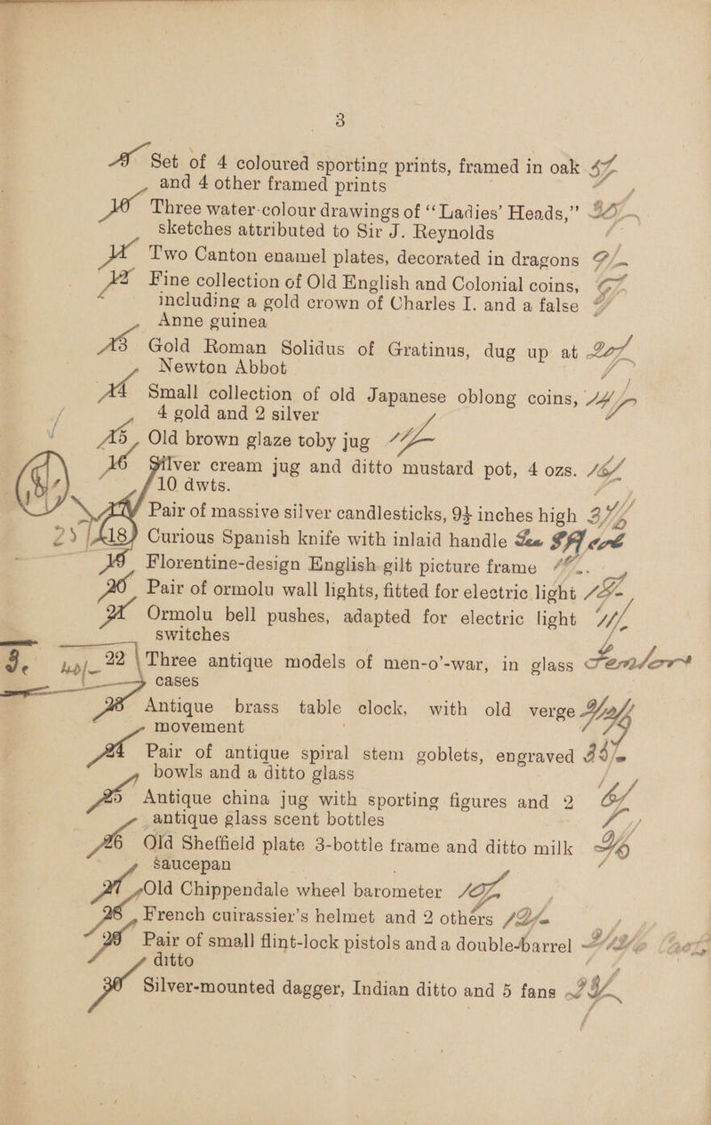 Pa Set of 4 coloured sporting prints, framed in oak 5h 7 and 4 other framed prints Three water-colour drawings of ‘‘ Ladies’ Heads,” I3S/~ sketches attributed to Sir J. Reynolds | T'wo Canton enamel plates, decorated in dragons ~ Fine collection of Old English and Colonial coins, G7 including a gold crown of Charles I. and a false Y Anne guinea BD Gold Roman Solidus of Gratinus, dug up at -227 Newton Abbot | ia a Small collection of old Japanese oblong coins, 14 of 4 gold and 2 silver :      4 Old brown glaze toby jug ~ Ue Silver cream jug and ditto mustard pot, 4 ozs. 4A 10 dwts. WV Pair of massive silver candlesticks, 9 inches high ay; 4 Og) Curious Spanish knife with inlaid handle Ze $A7. Cre Florentine-design English. gilt picture frame Gy. Cy Pair of ormolu wall lights, fitted for electric. light Je y Ormolu bell pushes, adapted for electric light ‘// switches : 9/22 \ Three antique models of men-o’-war, in glass Femlor* 4 Sia cases ‘ z Antique brass table clock, with old verge Yu, movement Pair of antique spiral stem goblets, engraved 34]. bowls and a ditto glass Antique china jug with sporting figures and 2 b/, antique glass scent bottles Foy 6 Old Sheffield plate 3-bottle frame and ditto milk Hy saucepan o Chippendale wheel Becowmeber /I French cuirassier’s helmet and 2 oe (Lio Vey cs Pair of small flint-lock pistols anda double-barrel “4% AG] ditto ee Silver-mounted dagger, Indian ditto and 5 fans / yh