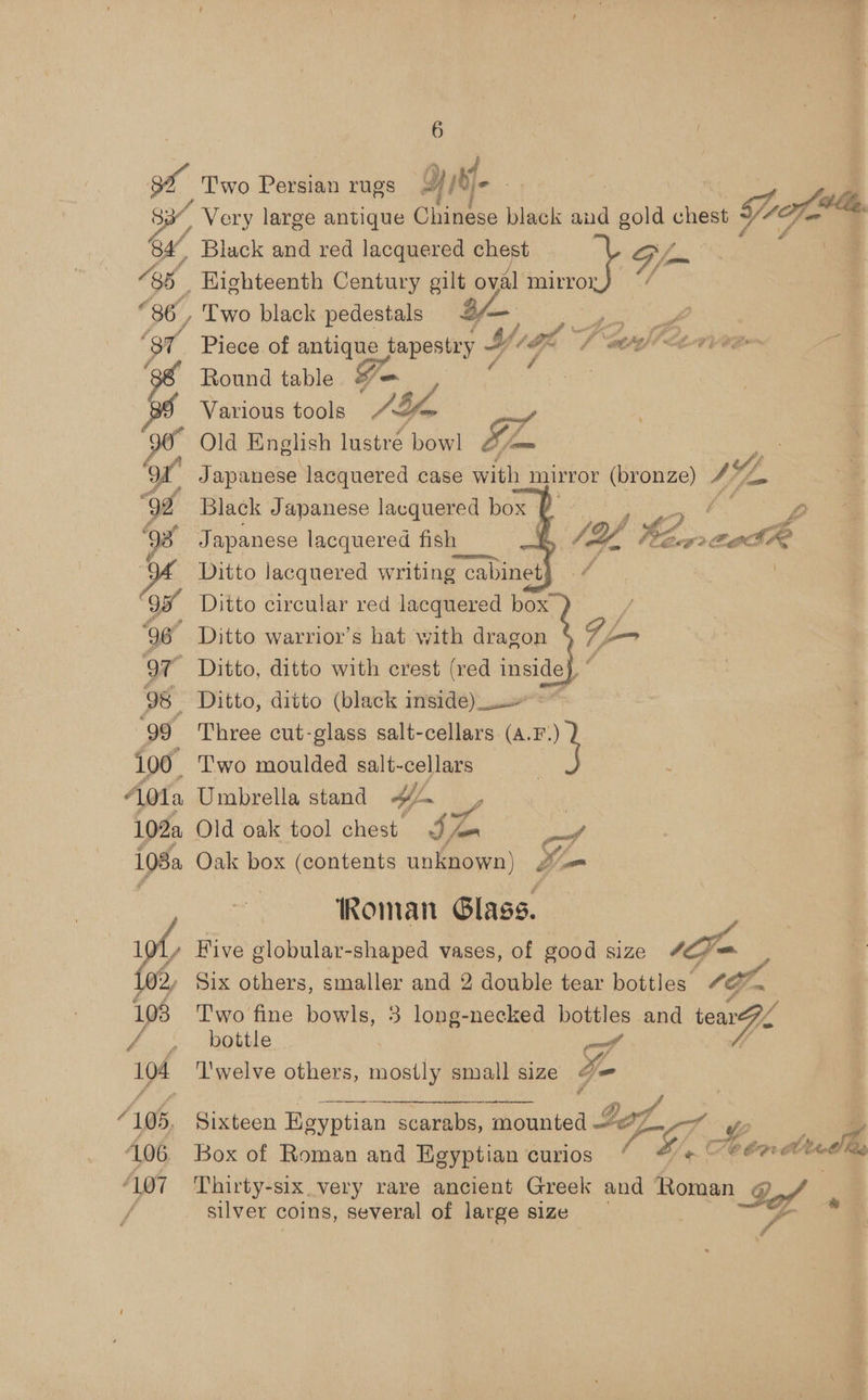 ~ Very large antique Chinese black and gold chest +/ Black and red lacquered chest G fom Eighteenth Century gilt oval mirror i Two black pedestals a/— jo a Piece of antique tapestry 4 (Of wr A-1 vee Round table = ‘ Various tools JS fore : Old English inate bowl S mam Japanese lacquered case with mirror shee In Black Japanese lacquered box Japanese lacquered fish Ditto lacquered writing cabinet Ditto circular red lacquered box ) Ditto warrior’s hat with dragon F jm Ditto, ditto with crest (red inside}, “ Ditto, ditto (black insidé)_. as Three cut-glass salt-cellars (4.F.) _ Two moulded salt- cellars . Umbrella stand H~ a | Old oak tool chest. cya J Oak box (contents unknown) 2s Roman Glass. Five globular-shaped vases, of good size 1   Oo #, J fi Pa DE: # <, 2, aod  Two fine bowls, 3-long-necked bottles and tear bottle of .  Bileon Egyptian scarabs, mounted If 7 2 Box of Roman and Egyptian curios Si, oe K<Cbp Mod Thirty-six very rare ancient Greek and Roman Dor silver coins, several of large size ~~ Pe. *